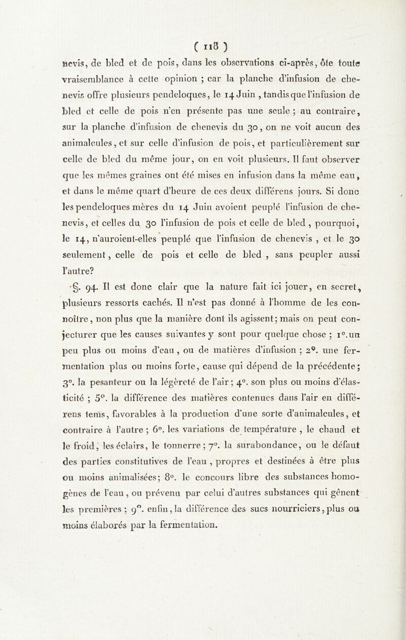 ( 8 ) nevis, de bled et de pois, dans les observations ci-après, ôfe toute vraisemblance à cette opinion ; car la planche d’infusion de che- nevis offre plusieurs pendeloques, le 14 Juin , tandis que l’infusion de bled et celle de pois n’en présente pas une seule ; au contraire, sur la planche d’infusion de chenevis du 30, on ne voit aucun des animalcules, et sur celle d’infusion de pois, et particulièrement sur celle de bled du meme jour, on en voit plusieurs. Il faut observer que les mêmes graines ont été mises en infusion dans la même eau, et dans le même quart d’heure de ces deux différens jours. Si donc les pendeloques mères du 14 Juin avoient peuplé l’infusion de che- nevis, et celles du 30 l’infusion de pois et celle de bled , pourquoi, le 14, n’auroient-elles peuplé que l’infusion de chenevis , et le 30 seulement, celle de pois et celle de bled , sans peupler aussi l’autre? •g. 94. Il est donc clair que la nature fait ici jouer, en secret, / plusieurs ressorts cachés. Il n’est pas donné à l’homme de les con- noître, non plus que la manière dont ils agissent; mais on peut con- jecturer que les causes suivantes y sont pour quelque chose ; i°.un peu plus ou moins d’eau , ou de matières d’infusion ; 2Q. une fer- mentation plus ou moins forte, cause qui dépend de la précédente; 3°. la pesanteur ou la légèreté de l’air; 40. son plus ou moins d'élas- ticité ; 5°. la différence des matières contenues dans l’air en diffé- rens tems, favorables à la production d'une sorte d’animalcules, et contraire à l’autre ; 6°. les variations de température , le chaud et le froid, les éclairs, le tonnerre; 70. la surabondance, ou le défaut des parties constitutives de l’eau , propres et destinées à être plus ou moins annualisées; 8°. le concours libre des substances homo- gènes de fcau, ou prévenu par celui d’autres substances qui gênent les premières ; 90. enfin,la différence des sucs nourriciers,plus ou moins élaborés par la fermentation.