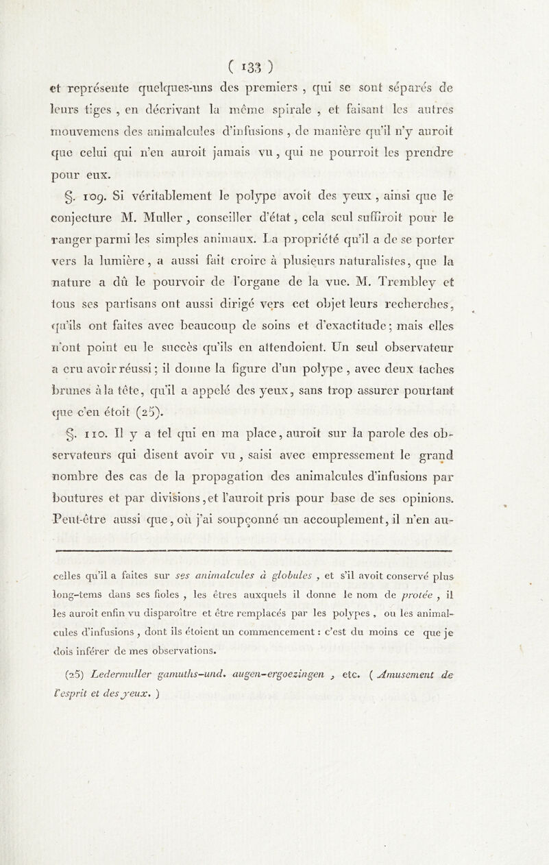 et représente quelques-uns des premiers , qui se sont séparés de leurs tiges , en décrivant la meme spirale , et faisant les autres mouvemens des animalcules d’infusions , de manière quil n’y auroit que celui qui n’en auroit jamais vu , qui ne pourvoit les prendre pour eux. g. 109. Si véritablement le polype avoit des yeux , ainsi que le conjecture M. Muller., conseiller d’état, cela seul suffiroit pour le ranger parmi les simples animaux. La propriété qu’il a de se porter vers la lumière, a aussi fait croire à plusieurs naturalistes, que la nature a dû le pourvoir de Lorgane de la vue. M. Trcmbley et tous ses partisans ont aussi dirigé vers cet objet leurs recherches, qu’ils ont faites avec beaucoup de soins et d’exactitude ; mais elles n’ont point eu le succès qu’ils en attendoient. Un seul observateur a cru avoir réussi; il donne la figure d’un polype , avec deux taches brunes à la tète, qu’il a appelé des yeux, sans trop assurer pourtant que c’en étoit (2 5). §. 110. U y a tel qui en ma place, auroit sur la parole des ob- servateurs qui disent avoir vu ^ saisi avec empressement le grand nombre des cas de la propagation des animalcules d’infusions par boutures et par divisions,et l’auroit pris pour base de ses opinions. Peut-être aussi que, où j’ai soupçonné un accouplement, il n’en au- celles qu’il a faites sur ses animalcules à globules , et s’il avoit conserve plus long-tems dans ses fioles , les êtres auxquels il donne le nom de protée 7 ii j' les auroit enfin vu disparoître et être remplacés par les polypes, ou les animal- cules d’infusions , dont ils étoient un commencement : c’est du moins ce que je dois inférer de mes observations. (2.5) Ledermuller gamuths-und. augen-ergoezingen etc. ( Amusement de Vesprit et des yeux. )