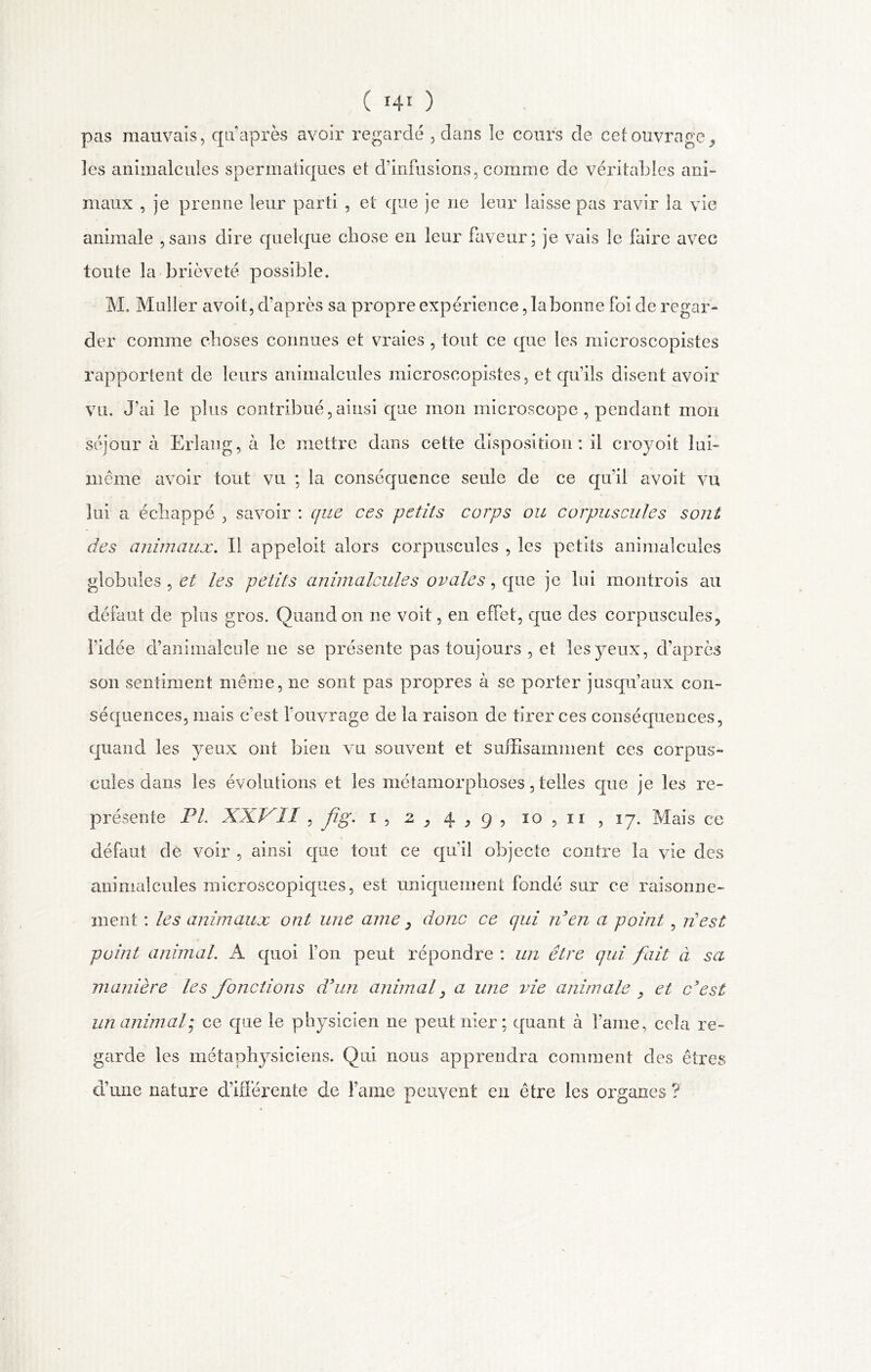 pas mauvais, qu’après avoir regardé , dans îe cours de cet ouvrage, îes animalcules spermatiques et d'infusions, comme de véritables ani- maux , je prenne leur parti , et que je ne leur laisse pas ravir la vie animale ,sans dire quelque chose en leur faveur; je vais le faire avec toute la brièveté possible. M. Muller avoit, d’après sa propre expérience ,labonne foi de regar- der comme choses connues et vraies , tout ce que les microscopistes rapportent de leurs animalcules microscopistes, et qu’ils disent avoir vil. J'ai le plus contribué,ainsi que mon microscope , pendant mon séjour à Erlang, a le mettre dans cette disposition : il croyoit lui- même avoir tout vu ; la conséquence seule de ce qu’il avoit vu lui a échappé , savoir : que ces petits corps ou corpuscules sont des animaux. Il appeloil alors corpuscules , les petits animalcules globules , ci les petits animalcules ovales, que je lui montrois au défaut de plus gros. Quand on ne voit, en effet, que des corpuscules, l'idée d’animalcule ne se présente pas toujours , et les yeux, d’après son sentiment même, ne sont pas propres à se porter jusqu’aux con- séquences, mais c'est l’ouvrage de la raison de tirer ces conséquences, quand les yeux ont bien vu souvent et suffisamment ces corpus- cules dans les évolutions et les métamorphoses, telles que je les re- présente FL XXVII , fg. i, 2 , 4,9, io, ii , 17. Mais ce défaut de voir , ainsi que tout ce qu'il objecte contre la vie des animalcules microscopiques, est uniquement fondé sur ce raisonne- ment : les animaux ont une ame, donc ce qui Ven a point , ri!est point animal. À quoi l’on peut répondre : un être qui fait à sa manière les fonctions d'un animal , a une vie animale , et c'est un animal• ce que le physicien ne peut nier ; quant à famé, ceîa re- garde les métaphysiciens. Qui nous apprendra comment des êtres d’une nature différente de Famé peuvent eu être les organes?