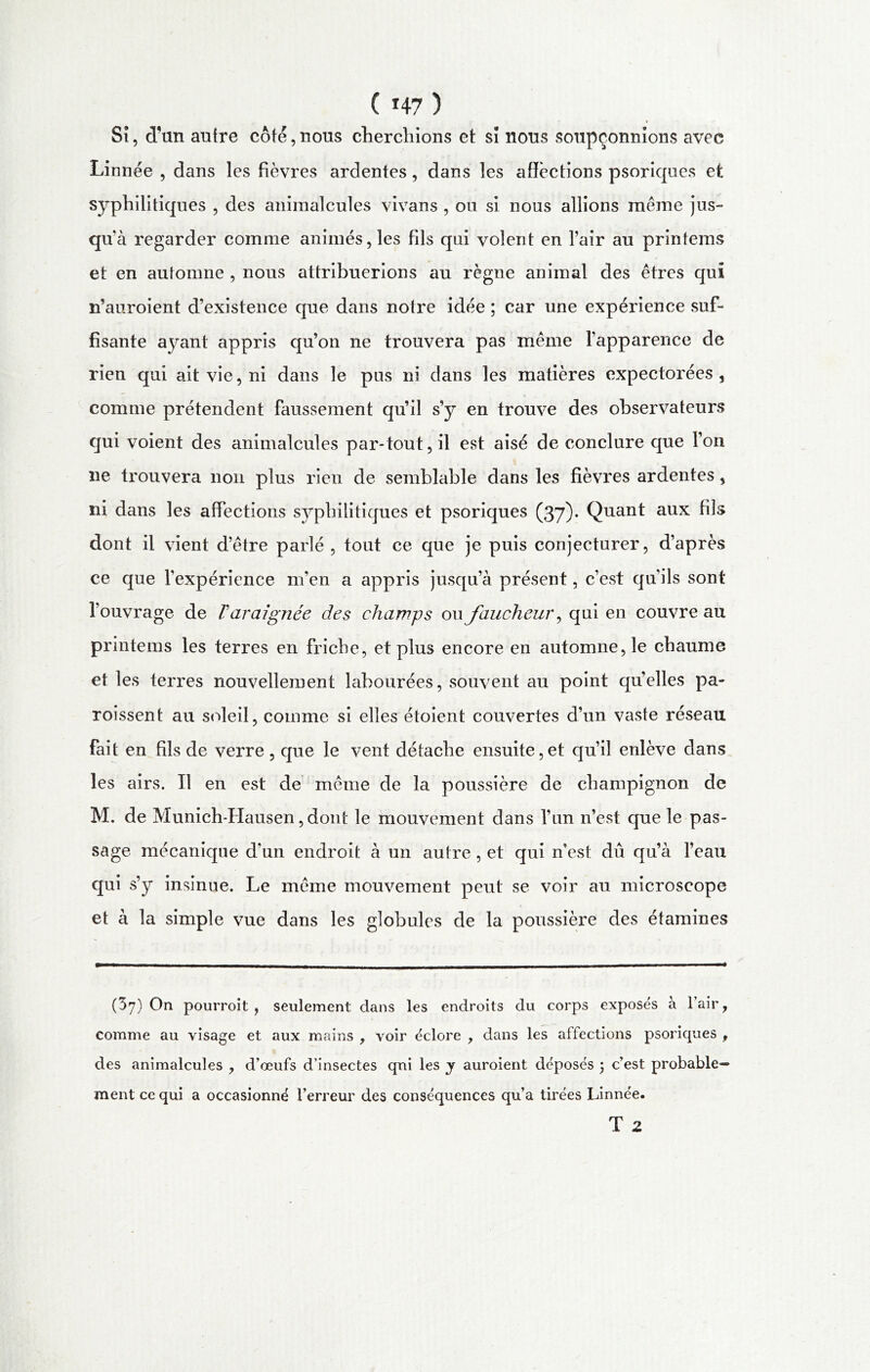 ( *47 ) r Si, d'un autre coté, nous cherchions et si nous soupçonnions avec Linnée , dans les fièvres ardentes, dans les affections psoriques et syphilitiques , des animalcules vivans , ou si nous allions même jus- qu’à regarder comme animés, les fils qui volent en l’air au printems et en automne , nous attribuerions au règne animal des êtres qui n’auroient d’existence que dans notre idée ; car une expérience suf- fisante ayant appris qu’on ne trouvera pas même l’apparence de rien qui ait vie, ni dans le pus ni dans les matières expectorées , comme prétendent faussement qu’il s’y en trouve des observateurs qui voient des animalcules par-tout, il est aisé de conclure que l’on ne trouvera non plus rien de semblable dans les fièvres ardentes, ni dans les affections syphilitiques et psoriques (37)* Quant aux fils dont il vient d’être parlé , tout ce que je puis conjecturer, d’après ce que l’expérience m’en a appris jusqu’à présent, c’est qu'ils sont l’ouvrage de T araignée des champs ou faucheur, qui en couvre au printems les terres en friche, et plus encore en automne, le chaume et les terres nouvellement labourées, souvent au point qu’elles pa- roissent au soleil, comme si elles étoient couvertes d’un vaste réseau fait en fils de verre , que le vent détache ensuite,et qu’il enlève dans les airs. Tl en est de même de la poussière de champignon de M. de Munich-Hausen, dont le mouvement dans l’un n’est que le pas- sage mécanique d'un endroit à un autre , et qui n’est dû qu’à l’eau qui s’y insinue. Le même mouvement peut se voir au microscope et à la simple vue dans les globules de la poussière des étamines (37) On pourroit, seulement dans les endroits du corps exposés à l’air, comme au visage et aux mains , voir éclore , dans les affections psoriques , des animalcules , d’œufs d’insectes qui les y auroient déposés ; c’est probable- ment ce qui a occasionné l’erreur des conséquences qu’a tirées Linnée. T 2