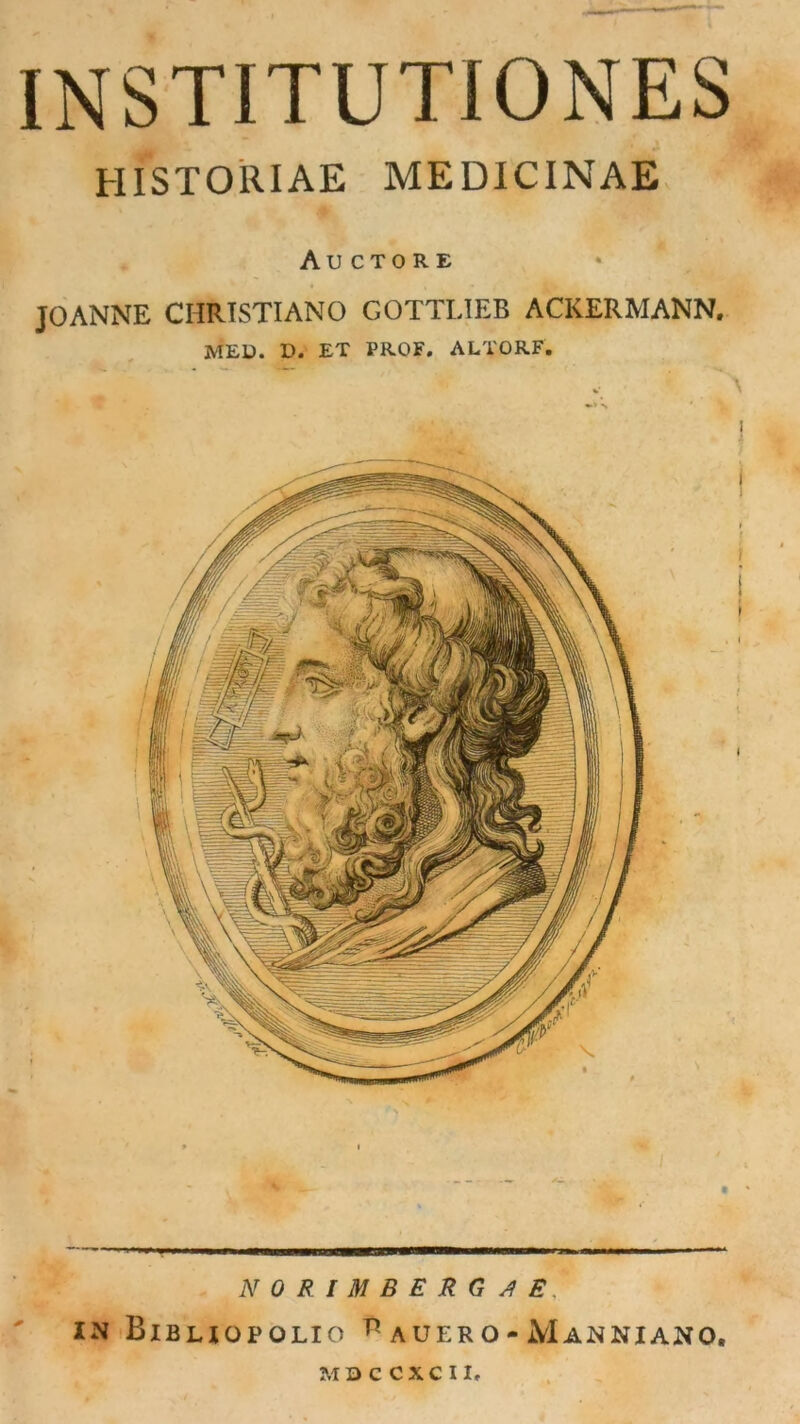 INSTITUTIONES HISTOllIAE MEDICINAE Auctore JOANNE CIIRISTIANO GOTTLIEB ACKERMANN. MED. D. ET PROF. ALTORF. NO RIMBERG JE, IN BlBLIOPOLIO V AUER O - MaNNIANO, MQCCXCII