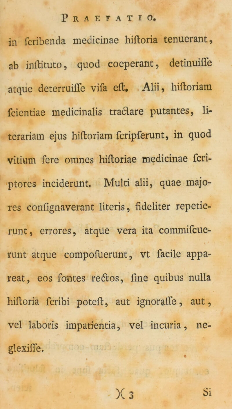 in fcribenda medicinae hiftoria tenuerant, ab inftituto, quod coeperant, detinuiffe atque deterruiffe vifa eit, Alii? hiltoriam fcientiae medicinalis traclare putantes, li- terariam ejus hiftoriam fcripferunt, in quod vitium fere omnes hiltoriae medicinae fcri- ptores inciderunt. Multi alii, quae majo- res confignaverant literis, fideliter repetie- runt, errores, atque vera ita commifcue- runt atque compofuerunt, vt facile appa- reat, eos Fontes redlos, fme quibus nulla hiftoria fcribi potefl, aut igno raffe, aut, vel laboris impatientia, vel incuria, ne- glexifle. Si