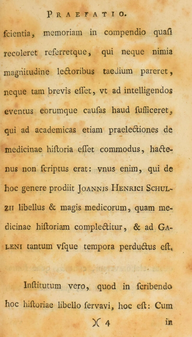 fcientia* memoriam in compendio quafi recoleret referretque, qui neque nimia magriitudine leftoribus taedium pareret, neque tarn brevis eflet, vt ad intelligendos • fl . ' evencus eorumque caufas haud fufficeret* qui ad acaderoicas etiam praelectiones de medicinae hiftoria effet commodus, hafte- i nus non fcriptus erat: vnus enim, qui de hoc genere prodiit Joannis Henrici Schul- zu libellus & magis medicorum, quam me- dicinae hiftoriam compleftitur, & ad Ga- leni tantum vfque tempora perduftus eft* C ^ m • ' Inftitutum vero, quod in fcribendo hoc hiftoriae libello fervavi, hoc eft: Cum X 4 iß