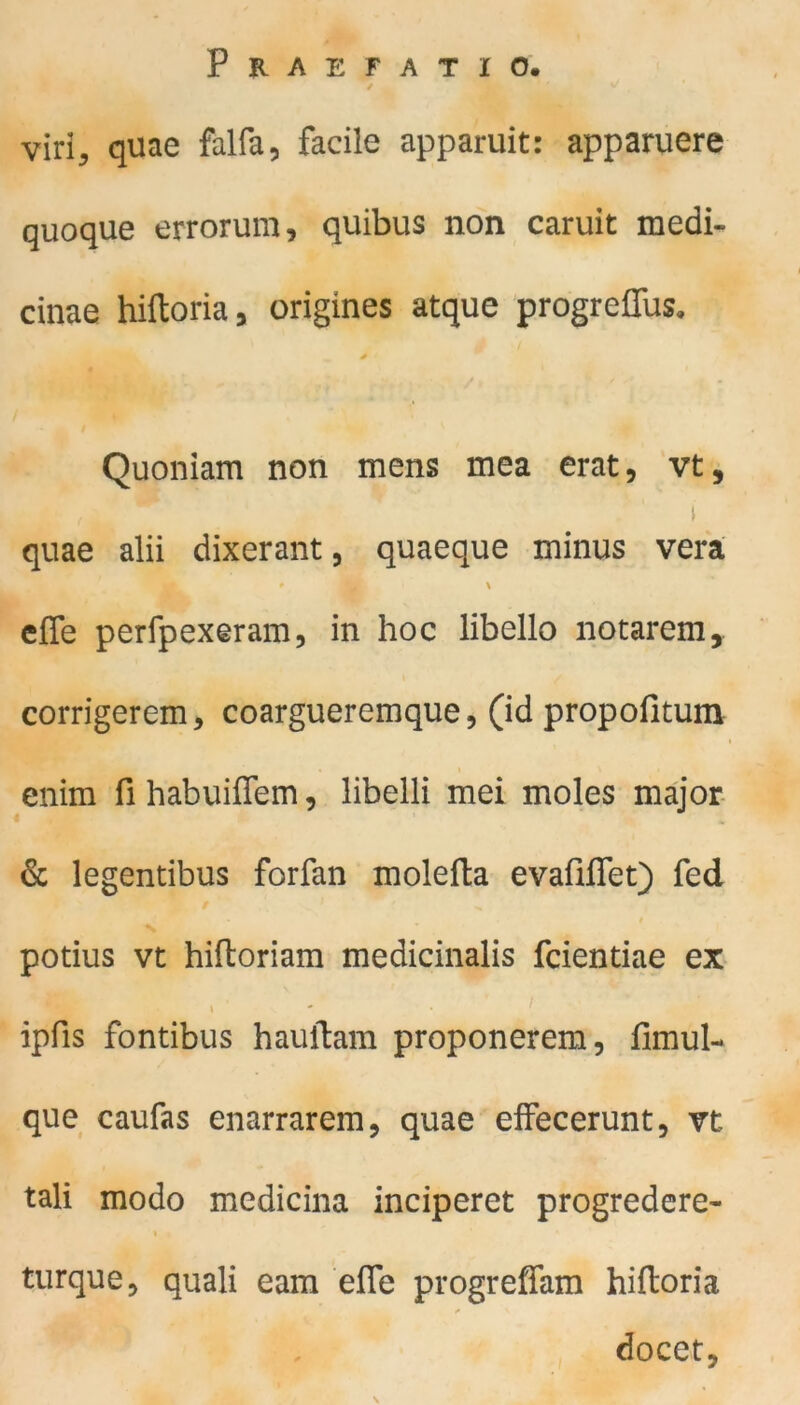 viri, quae falfa, facile apparuit: apparuere quoque errorum, quibus non caruit medi- cinae hiftoria, origines atque progrefius. ^ * Quoniam non mens mea erat, vt, . ‘ i quae alii dixerant, quaeque minus vera m effe perfpexeram, in hoc libello notarem, corrigerem, coargueremque, (id propofitum enim fihabuiffem, libeili mei moles major & legentibus forfan molefta evafiflet) fed . » potius vt hiftoriam medicinalis fcientiae ex t ipfis fontibus hauftam proponerem, fimul- que caufas enarrarem, quae effecerunt, vt tali modo medicina inciperet progredere- i . turque, quali eam ehe progreffam hiftoria docet, N