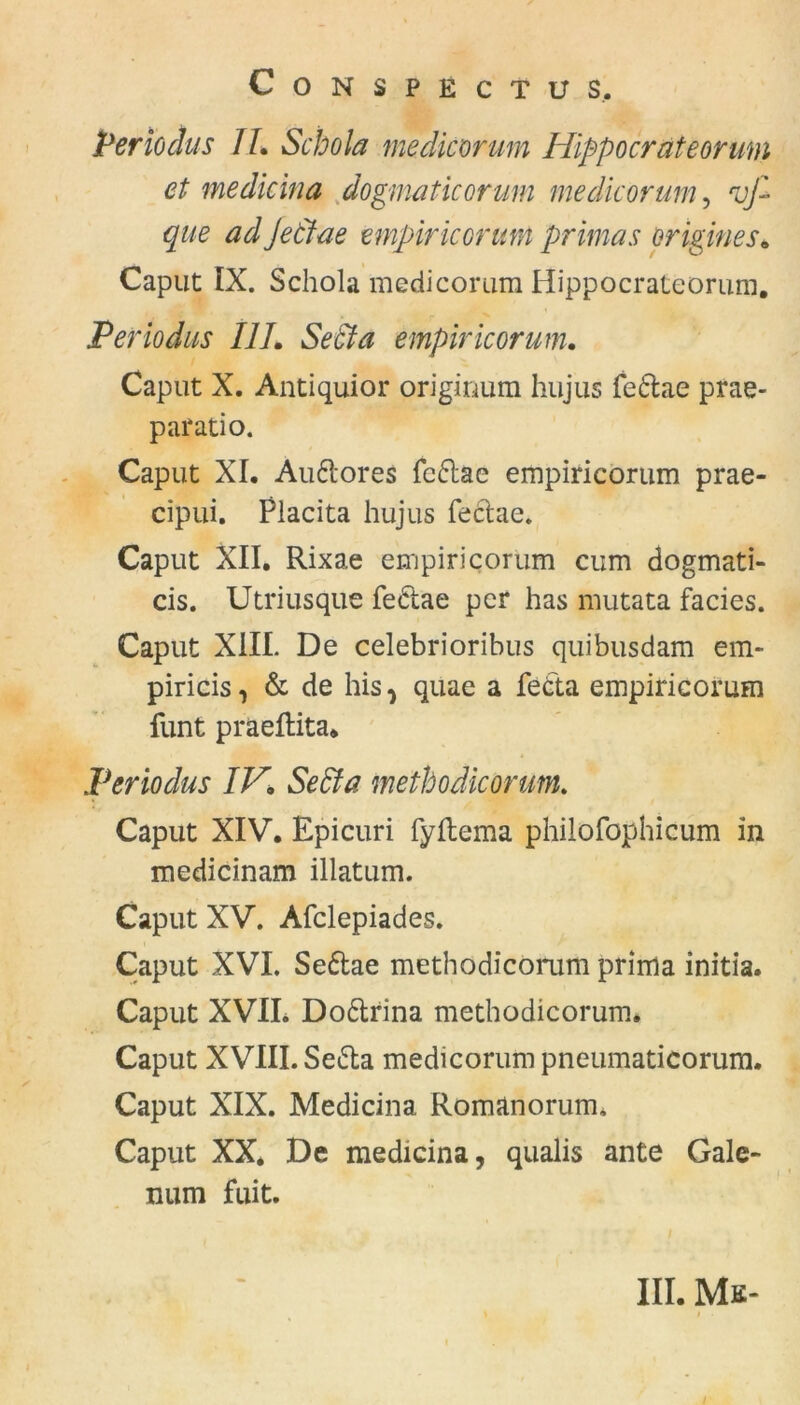 Per io äus II. Schola medicorum Hippocrateormn et me die in a dogmaticorum medicorum, vfi que adJeclae empiriconm primas origines. Caput IX. Schola medicorum Hippocrateorum. Per io das 111. Setia empiricorum. Caput X. Antiquior originum hujus fedae prae- paratio. Caput XL Auftores fedae empiricorum prae- cipui. Piacita hujus fedae. Caput XII. Rixae empiricorum cum dogmati- cis. Utriusque fedae per has mutata fades. Caput XIII. De celebrioribus quibusdam em- piricis, & de his ^ quae a fec'ta empiricorum funt präeftita* Per io du s IV. SeEta methodicorum. Caput XIV. Epicuri fyflema philofophicum in medicinam illatum. Caput XV. Afclepiades. Caput XVI. Sedae methodicorum prima initia. Caput XVII. Dodrina methodicorum. Caput XVIII. Seda medicorum pneumaticorum. Caput XIX. Medicina Romanorum. Caput XX* De medicina, qualis ante Gale- mim fuit.