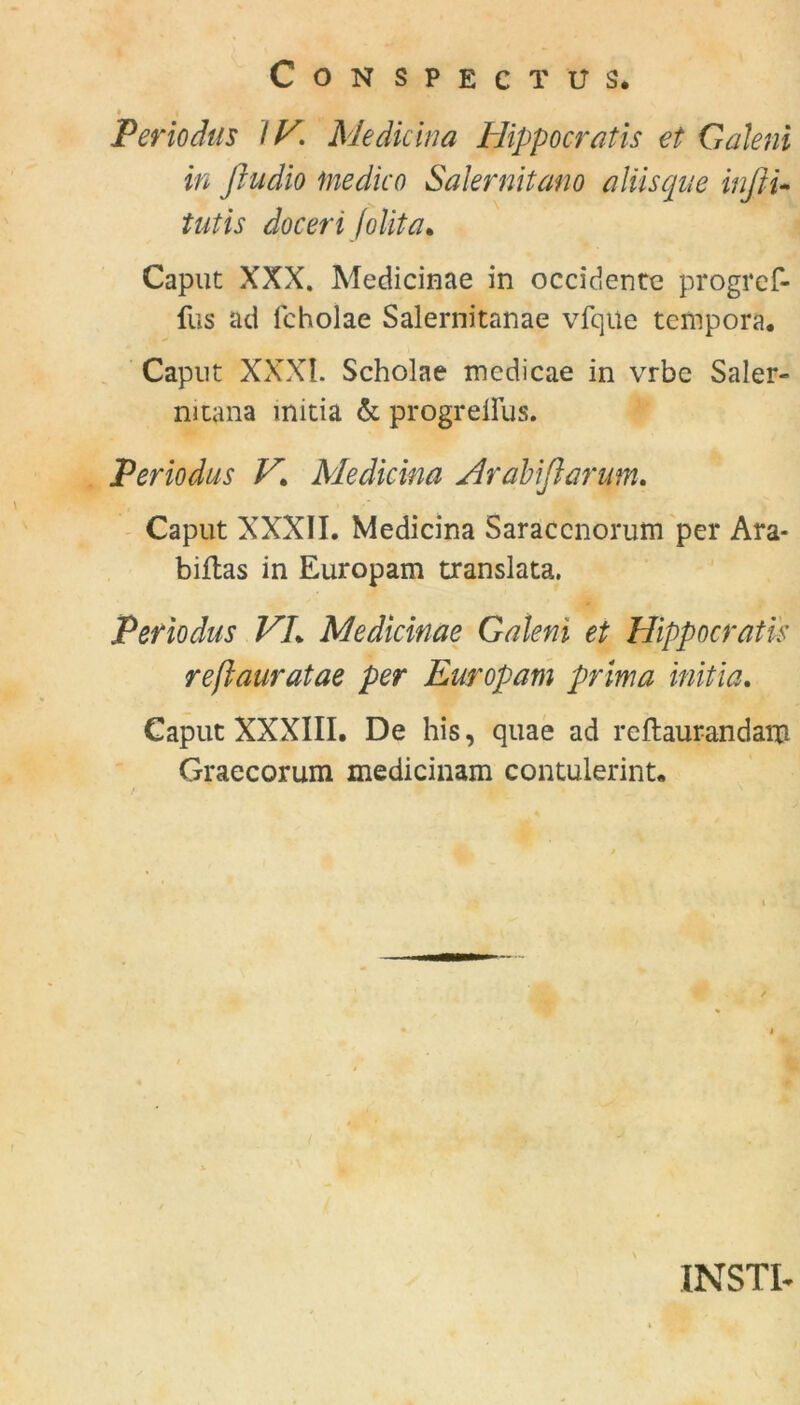 CONSPECTUS. ♦ Periodus IV. Mediana Hippocratis et Gäleni in fludio ine die o Salernitano alüsque inj tu tutis docerifolita* Caput XXX. Medicinae in occidente progref- fus ad lcholae Salernitanae vfqile tempora. Caput XXXI. Scholae medicae in vrbe Saler- mtana mitia & progreiFus. Periodus V\ Me dickt a Ar alt flamm. Caput XXXII. Medicina Saraccnorum per Ara- biftas in Europam translata. Periodus VL Medicinae Galeni et Hippocratis reßauratae per Europam prima mitia. Caput XXXIII. De his, quae ad reftaurandam Graecorum medicinam contulerint. INSTI*