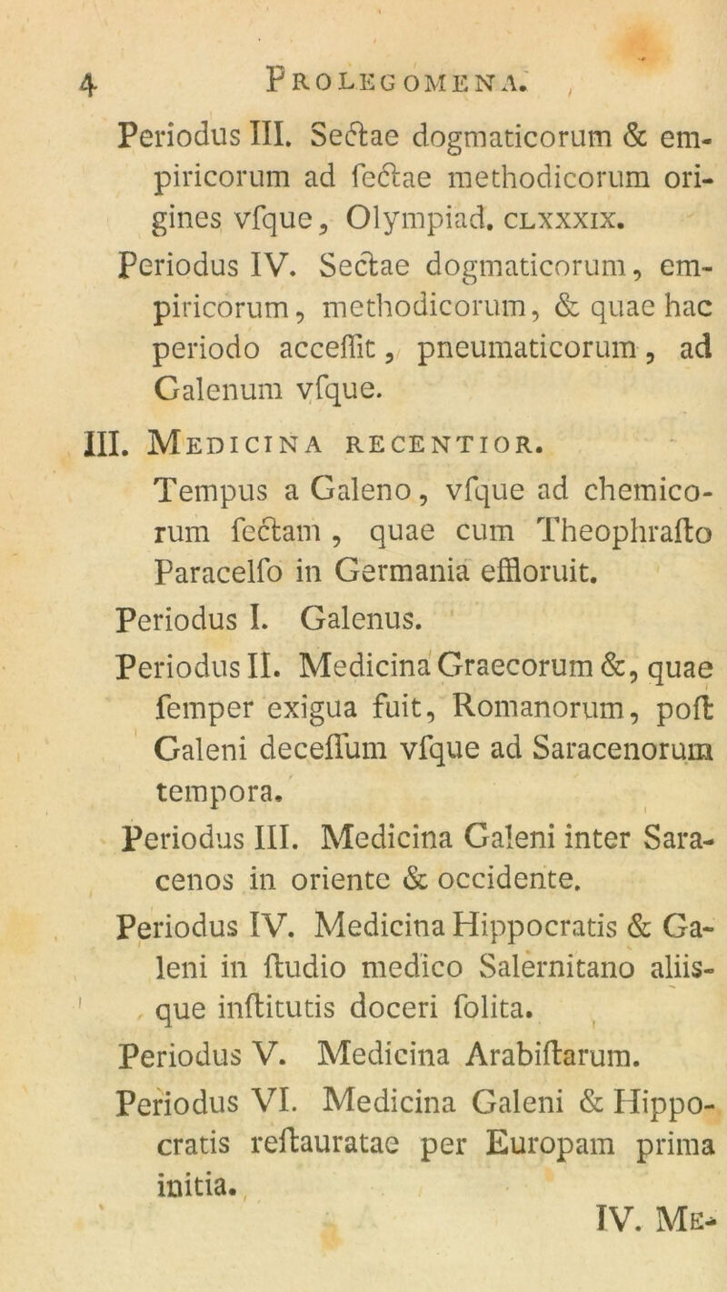 t Periodus III. Sedtae dogmaticorum & em- piricorum ad fedlae methodicorum ori- gines vfque, Olympiad. clxxxix. Periodus IV. Seclae dogmaticorum, em- piricorum, methodicorum, & quae hac periodo acceffit, pneumaticorum , ad Galenum vfque. III. Medicina recentior. Tempus a Galeno, vfque ad chemico- rum feclam , quae cum Theophrafto Paracelfo in Germania effloruit. Periodus I. Galenus. Periodus II. MedicinaGraecorum&, quae femper exigua fuit, Romanorum, pofl Galeni deceffum vfque ad Saracenorum tempora. Periodus III. Medicina Galeni inter Sara- cenos in Oriente & occidente. Periodus IV. Medicina Hippocratis & Ga~ leni in ftudio medico Salernitano aliis- que inftitutis doceri folita. Periodus V. Medicina Arabiftarum. Periodus VI. Medicina Galeni & Hippo- cratis reflauratae per Europam prima initia. IV. Me-