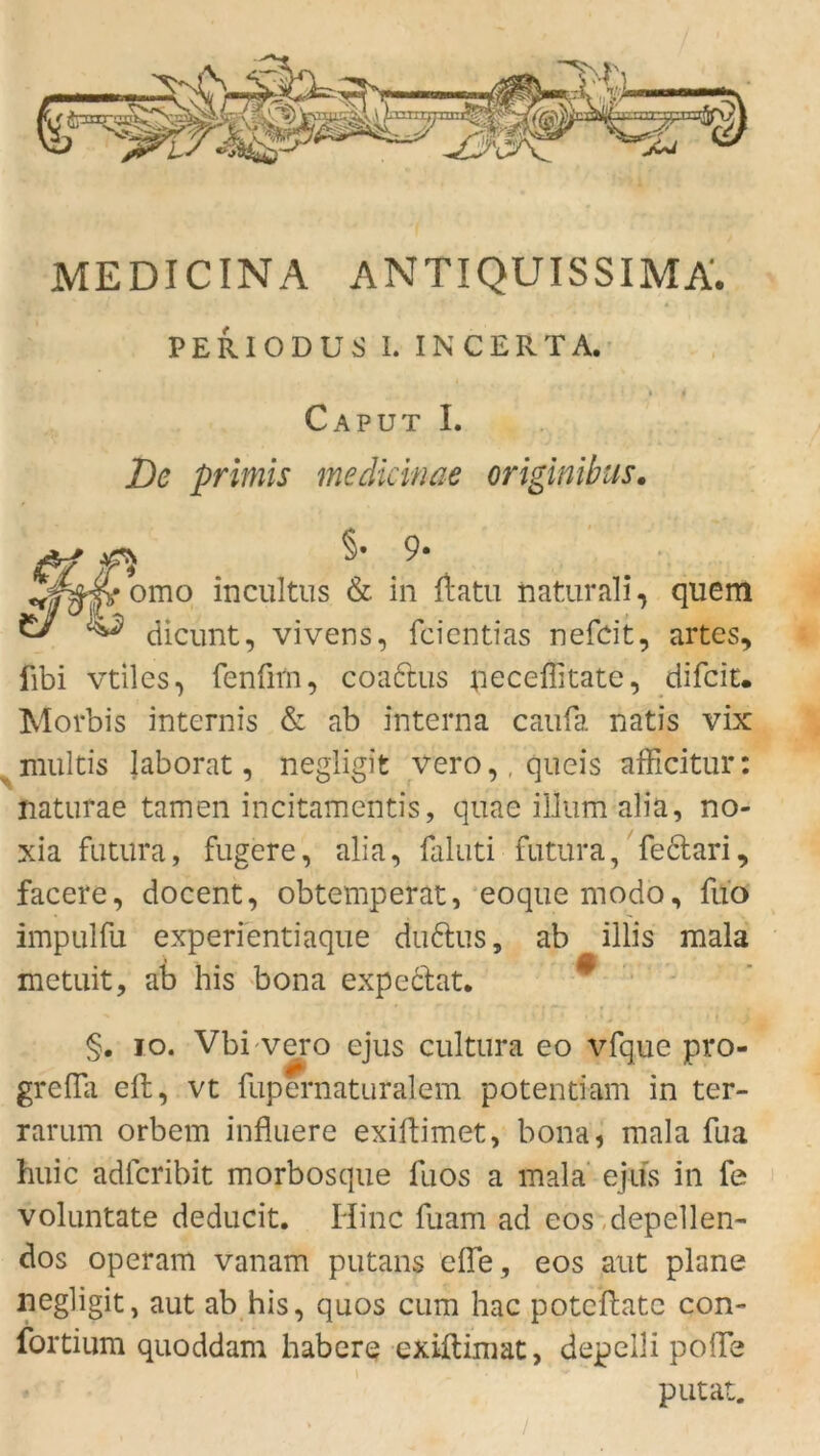 MEDICINA ANTIQUISSIMA. PERIODUS I. IN CERTA. Caput I. De primis medicinae originibus. §• 9* Tr 4 incultus & in ftatu naturali, quem ^ dicunt, vivens, fcientias nefdt, artes, fibi vtiles, fenürn, coaftus peceflitate, difcit. Morbis internis & ab interna caufa natis vix multis Jaborat, negligit vero,,queis afficitur: naturae tarnen incitamentis, quae illum alia, no- xia fatilra, fugere, alia, faluti futura, feclari, facere, docent, obtemperat, eoquemodo, fuo impulfu experientiaque dudus, ab illis mala metuit, ab his bona expeclat. §. io. Vbi vero ejus cultura eo vfque pro- grefla eft, vt fupernaturalem potentiam in ter- rarum orbem influere exiftimet, bona, mala fua huic adfcribit morbosque fuos a mala ejus in fe voluntate deducit. Hinc fuam ad eos depellen- dos operam vanam putans die, eos aut plane negligit, aut ab his, quos cum hac potcftatc con- fortium quoddam habere exiflimat, depelli polTe putat. » , ’ /