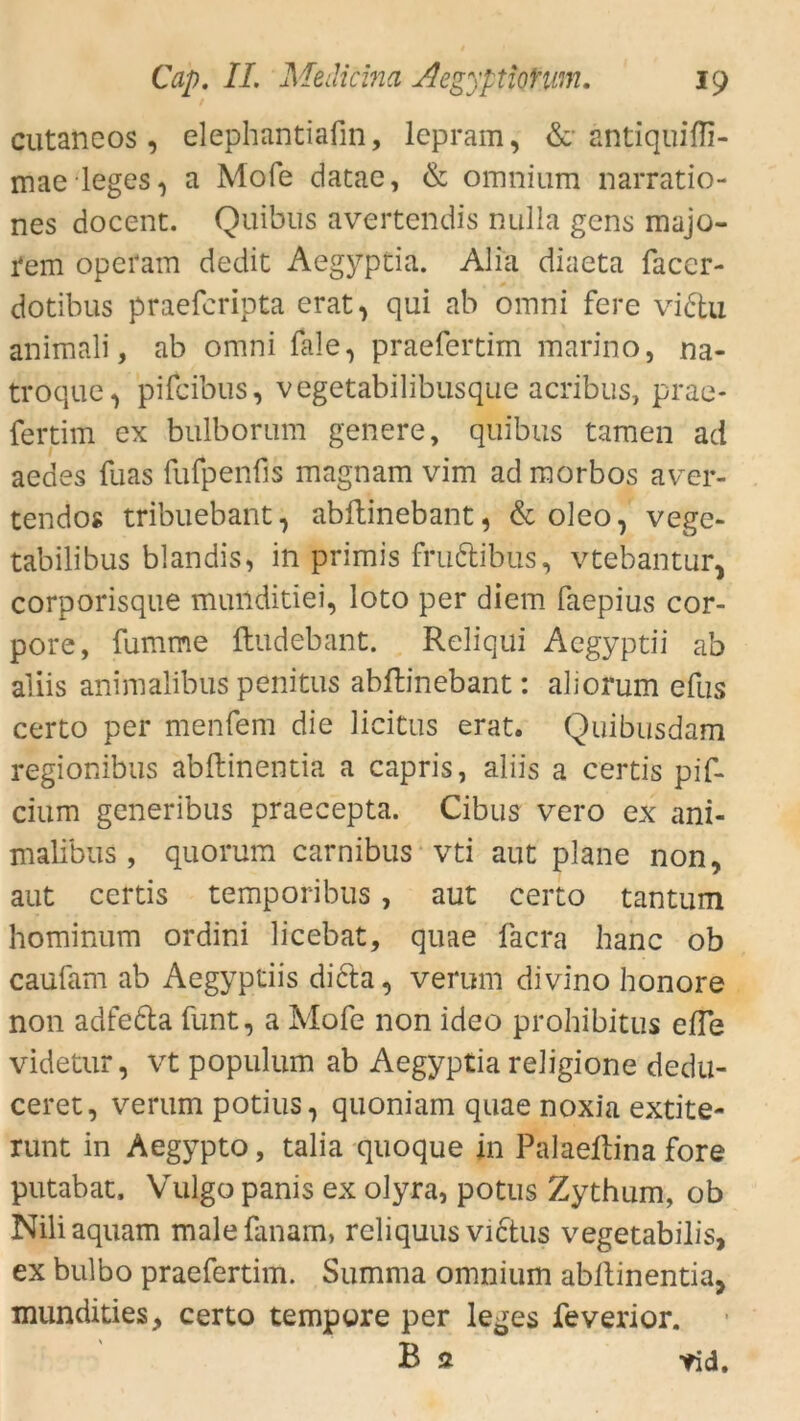 cutaneos, elephantiafin, leprain, & antiquifli- mae leges, a Mofe datae, & omnium narratio- nes docenc. Quibus avertendis nulla gens majo- rem operam dedit Aegyptia. AJiä diaeta faccr- dotibus praefcripta erat, qui ab omni fere vidtu animali, ab omni fale, präefertim marino, na- troque, pifcibus, vegetabilibusque acribus, prae- fertim ex bulborum genere, quibus tarnen ad aedes fuas fufpenfis magnam vim adraorbos aver- tendos tribuebant, abftinebant, & oleo, vege- tabilibus blandis, in primis fru&ibus, vtebantur, corporisque munditiei, loto per diem faepius cor- pore, fumme ftudebant. Reliqui Aegyptii ab aliis animalibus penitus abftinebant: alioftzm efus certo per menfem die licitus erat. Quibusdam regionibus abftinentia a capris, aliis a certis pif- cium generibus praecepta. Cibus vero ex ani- malibus , quorum carnibus vti aut plane non, aut certis temporibus, aut certo tantum hominum ordini licebat, quae facra hanc ob caufam ab Aegyptiis dicta, verum divino honore non adfefta funt, a Mofe non ideo prohibitus eile videtur, vt populum ab Aegyptia religione dedu- ceret, verum potius, quoniam quae noxia extite- runt in Aegypto, talia quoque in Palaeftina fore putabat. Vulgo panis ex olyra, potus Zythum, ob Niliaquam malefanam, reliquus victus vegetabilis, ex bulbo präefertim. Summa omnium abftinentia, mundities, certo tempore per leges feverior. B 2 *id.