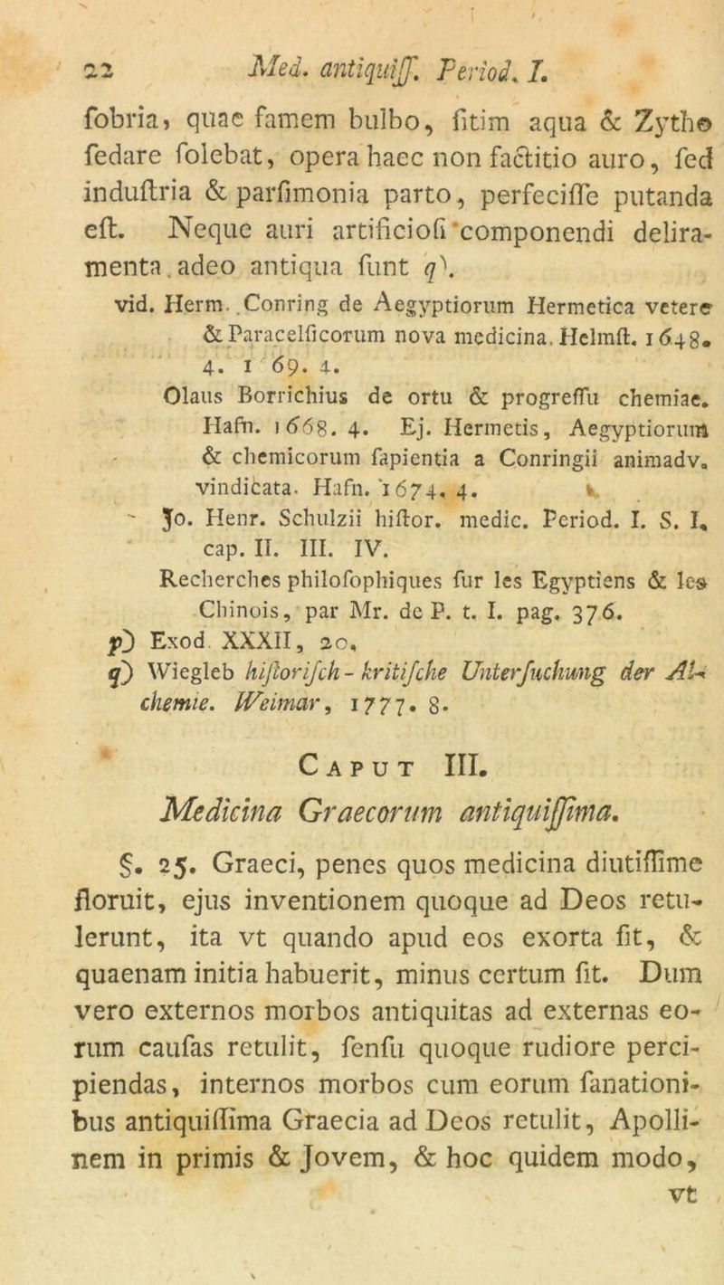 fobria, qüae famem bulbo, fitim aqua & Zytho fedare folebat, opera haec non faclitio auro, fed induftria & parfimonia parto, perfeciffe putanda effc. Neque auri artificiofi ‘componendi delira- menta.adeo antiqua funt q). vid. Herrn. .Conring de Aegyptiorum Hermetica vetere & Paracelficorum nova medicina, Helmft. 1648. 4. 1 69. 4. Olaus Borrichius de ortu & progreflu chetniae. Hafti. ) 66s. 4* Ej. Herinetis, Aegyptiorum & chemicorum fapientia a Conringii animadv, vindicata. Hafn. 1674, 4. k ' 50> Henr. Schulzii hiflor. medic. Period. I. S. I, cap. II. III. IV. Recherches philofophiques für les Egyptiens & les Cbinois, par Mr. de P. t, I. pag, 376. fD Exod XXXII, jo, q') Wiegleb hißorijch- kritifche Unterfuchmig der AU chemie. Weimar, 1777. 8* Caput III. Medicina Graecorum antiquifßma. §. 25. Graeci, penes quos medicina diutiflime floruit, ejus inventionem quoque ad Deos retu- lerunt, ita vt quando apud eos exorta fit, & quaenam initia habuerit, minus certum fit. Dum vero externos morbos antiquitas ad externas eo- rum caufas retulit, fenfu quoque rudiore perci- piendas, internos morbos cum eorum fanationi- bus antiquidima Graecia ad Deos retulit, Apolli- nem in primis & Jovem, & hoc quidem modo, vt