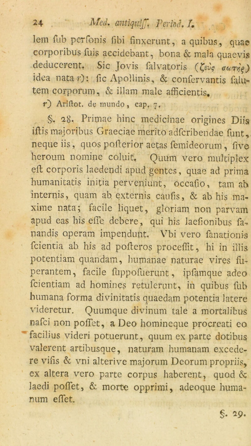 lern fub per Tonis fibi fmxerunt, a quibus, qua© corporibus fuis accidebant, bona & mala quaevis deducerent, Sic Jovis falvatoris gcct^) idea nata r): fic Apollinis, & confervantis faiu- tem corporum, & illam male afficientis. r) Ariftot. de mundo, cap, 7. §. a8. Primae hinc medicinae origines Diis iftis majoribus Graeciae merito adferibendae funt, neque iis, quos pofterior aetas femideorum , five heroum nomine coluic, Quum vero multiplex eft corporis laedendi apud gentes, quae ad prima humanitatis initia perveniunt, occafio, tarn ab internis, quam ab externis cäufis, & ab his ma- xime nata; facile liquet, gloriam non parvam apud eas his eile dobere, qui his Jaefionibus fa-> nandis operam impendimt. Vbi vero fanationis feientia ab his ad polleros proceffit, hi in illis potentiam quandam, humanae naturae vires fü- perantem, facile fuppofuerunt, ipfamque adeo feientiam ad homines retulerunt, in quibus fub humana forma divinitatis quaedam potentia latere videretur. Quumque divinum tale a mortaJibus nafei non poflet, a Deo homineque procrcati eo facilius videri potuerunt, quum ex parte dotibus valerent artibusque, naturam humanam excede- re vihs & vni alterive majorum Deorum propriis, ex altera vero parte corpus haberent, quod & laedi poffet, & morte opprimi, adeoque huma- mim eilet.