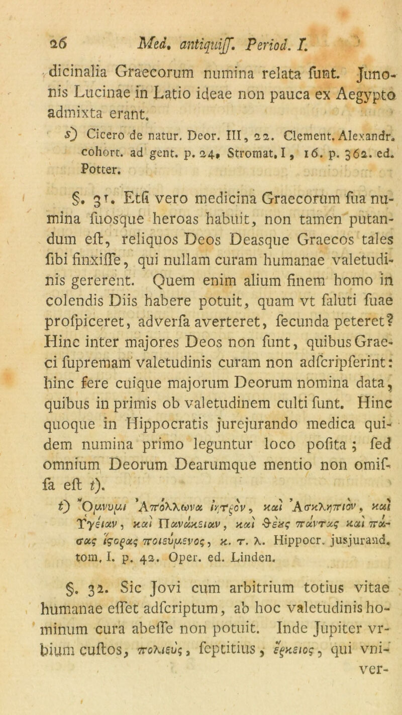 dicinalia Graecorum numina relata funt. Juno- nis Lucinae in Latio icieae non pauca ex Aegypto admixta erant. s) Cicero de natur. Deor. III, 22. Clement. Alexandr. cohort. ad gent. p. 24» Stromat. 1, 16. p. 36a. ed. Potter. §. 31, Etfi vero medicina Graecorum fua nu- mina fuosque heroas habiiit, non tarnen putan- dum efh, reliquos Deos Deasque Graecos tales fibi finxifle, qui nullam curam humanae valetudi- nis gererent. Quem enim alium finem homo in colendis Diis habere potuit, quam vt faluti fuae profpiceret, adverfa averteret, fecunda peteret? Hinc inter majores Deos non funt, quibusGrae- ci fupremam valetudinis curam non adfcripferint: hinc fere cuique majorum Deorum nomina data, quibus in primis ob valetudinem culti funt. Hinc quoque in Hippocratis jurejurando medica qui- dem numina primo leguntur loco pofita ; fed omnium Deorum Dearumque mentio non omif- fa eft t). t) *0(uvvut 'ArtoWtova kr^ov, X0U ’Ac^X^TT/OV , HUI Tyelav, na) Ylavdnziav, na) -9-exs itavtaq na) 7rx- caq igoQotq TCOis\)y.evo$, n. r. X. Hippocr. jusjurand. tom, I. p. 42. Oper. ed. Linden. §. 32. Sic Jovi cum arbitrium totius vitae humanae effet adfcriptum, ab hoc valetudinis ho- minum curia abeiTe non potuit. Inde Jupiter vr- hium cultos, ttoXisu<;3 fcpcitius , s^neios^ qui vni- ver-