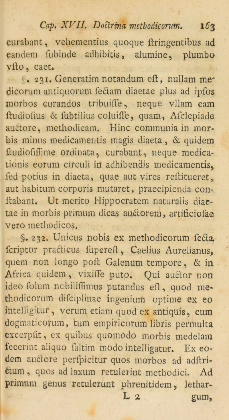 curabant, vehementius quoque ftringentibus ad eandem liibinde adhibitis, alumine, plumbo vfto, caet* 0* 231* Generatim notandum eft, nullam me* dicorum antiquorum feclam diaetae plus ad ipfos morbos eurandos tribuifie , neque vllam eam ftudiofius & fubtilius coluifle, quam, Afdepiade audtore, methodicam. Hinc communia in mor- bis minus medicamentis magis diaeta, & quidem ftudiofiffime ordinata, curabant.* neque medica- tionis eorum circuli in adhibendis medicamentis, fed potius in diaeta, quae aut vires remittieret, aut babitum corporis mutaret, praecipienda con- flabant. Ut merito Hippocratem naturalis diae- tae in morbis primum dicas auctorem, artificiofae vero meth'odicos. §. 232. Unicus nobis ex methodicorum fedla fcriptor pradticus fupereft, Caelius Aurelianus, quem non longo poft Galenum tempore, & in Afriea quidem, vixifTe puto. Qui auclor non ideo lolum nobiliillmus putandus eft, quod me- thodicorum difciplinae ingenium optime ex eo intelligitur, verum etiam quod ex antiquis, cum dogmaticofum, tum empiricorum libris permulta excerpüt, ex quibus quomodo morbis medelam fecerint aliquo faltim modo intelligatur. Ex eo- dem audfcore perfpicitur quos morbos ad adftri- ftum , quos ad laxum retülerint methodici. Ad primum genus retulerunt phrenitidem, lethar- L 2 gum.