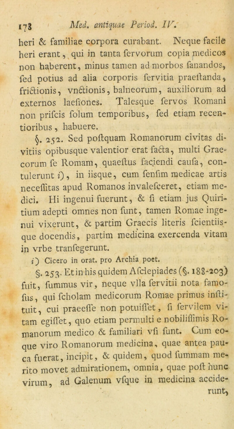 heri & familiae corpora curabant. Neque facile heri erant, qui in tanta fervorum copia mc-dicos non haberent, minus tarnen admorbos fanandos, fed potius ad alia corporis fervitia praeitanda* fridionis, vn&ionis, balneorum, auxiliorum ad externos laefioncs. Talesque fervos Romani non prifcis folum temporibus, fed etiam recen- tioribus, habuere. §. 252. Sed pollquam Romanorum civitas di- vitiis opibusque valentior erat facta, multi Grae- corum fe Romani, quaeltus faciendi caufa, con- tulerunt i), in iisque, cum fenüm medicae artis neceflitas apud Romanos invalefceret, etiam me- dici. Hi ingenui fuerunt, & fi etiam jus Quiri- tium adepti omnes non funt, tarnen Romae inge- nui vixerunt, & partim Graecis literis fcientiis- que docendis, partim medicina exercenda vitam in vrbe tranfegerunt. Cicero in orat, pro Archia poet. §. 253. Etin hisquidem Afciepiades (§. 18S-203) fuit, fummus vir, neque vlla fervitii nota famo- fus, qui fcholam me di corum Romae primus infti- tuit, cui praeefle non potuifTet, fi fervilem vi- tam egiffet, quo etiam permulti e nobiliflimis Ro- manorum medico & familiari vfi funt. Cum eo- que viro Romanorum medicina, quae antea pau- ca fucrat, incipit, & quidem, quod fummam me- rito movet admirationem, omnia, quae polt nunc virum, ad Galenum vfque in medicina accide- runt*