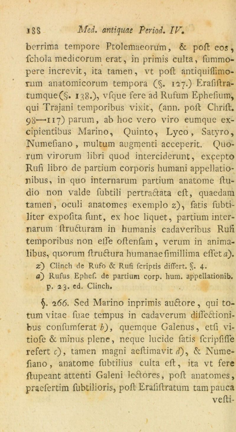 berrima tempore Ptolemaeorum, & poft eos, fchola mcdicorum erat, in primis cuita, fummo- pere increvit, ita tarnen, vt poft antiquiffimo- nim anatomicorum tempora (§. 117.) Erafiftra- tumque(§. 138.)? vfque fere ad Rufum Ephefium, qui Trajani temporibus vixit, (ann. poft Chrift. 98*—*117) parum, ab hoc vero viro eumque ex- cipientibus Marino, Quinto, Lyco, Satyro, Numefiano , multum augmenti acceperit. Quo- rum virorum libri quod interciderunt, expepto Rufi libro de partium corporis humani appellatio- nibus, in quo internarum partium anatome ftu- dio non valde fubtili pertradtata eft, quaedam tarnen, oculi anatomcs exemplo 2), fatis fubti- liter expofita funt, ex hoc liquet, partium inter- narum ftru&uram in humanis cadaveribus Rufi temporibus non elfe oftenfam, verum in anima- libus, quo rum ftra&ura humanaefimillima eilet a). z) Clinch de Rufo & Rufi fcriptis diffcrt. §. 4. a) Rufus Ephef. de partium corp. hum. appellationib. p. 23. ed. Clinch. 266. Sed Marino inprimis auftore, qui to- tum vitae fuae tempus in cadaverum difleftioni- bus confumferat b), quemque Galenus, etfi vi- tiofe & minus plene, rieque lucide fatis fcripfifTe refert c), tarnen magni aeftimavit d), & Nume- fiano , anatome fubtilius culta eft, ita vt fere ftupeant attenti Galeni lettores, poft anatomes, praefertim fubtilioris, poft Eraliftratum tarn pauca vefti-