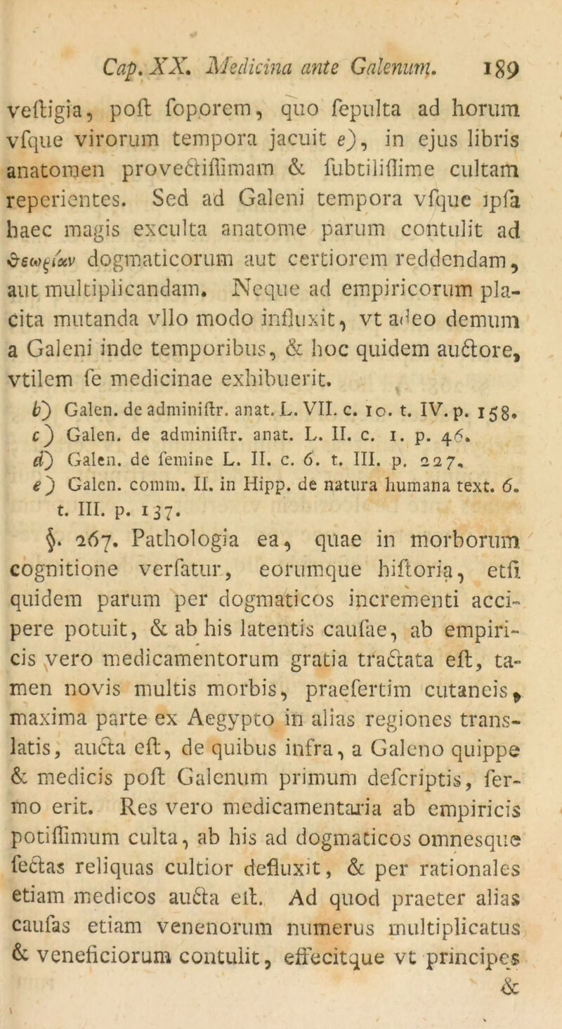 veftigia, poft foporem, quo fepulta ad horum vfque virorum tempora jacuit e), in ejus libris anatoraen provediflimam & fubtiliflime cultam reperientes. Sed ad Galeni tempora vfqiic ipfä haec magis exculta anatome parum contulit ad dogmaticorum aut certiorem reddcndam, aut multiplicandam. Neque ad empiricorum pla- cita mutanda vllo modo infkixit, vt adeo demum a Galeni inde temporibus, & hoc quidem audore, vtilem fe medicinae exbibuerit. b') Galen, de adminiftr. anat. L. VII. c. io. t. IV. p. 15g, c') Galen, de adminiftr. anat. L. II. c. 1. p. 46, d) Galen, de femine L. II. c. 6. t. III. p. 227, ej Galen, comni. II. in Hipp, de natura humana text. 6. t. III. p. 137. 267. Pathologia ea, qtiae in tnorborum7 cognitione verfatur, eorumque biftoria, etft quidem parum per dogmaticos incrementi acci~ pere potuit, & ab his latentis caufae, ab empiri- cis vero medicamentorum gratia tradata eft, ta- rnen novis multis morbis, praefertim cutaneis > maxima parte ex Aegypto in alias regiones trans- latis, aiida eft, de quibus infra, a Galeno quippe & medicis poft Galenum primum defcriptis, fer- mo erit. Res vero medicamentaria ab empiricis potiflimum culta, ab his ad dogmaticos omnesque fedas reliquas cultior defiuxit, & per rationales etiam medicos auda eft. Ad quod praeter alias caufas etiam venenorum numerus multiplicatus & veneficiorum contulit, effecitque vt principe« &