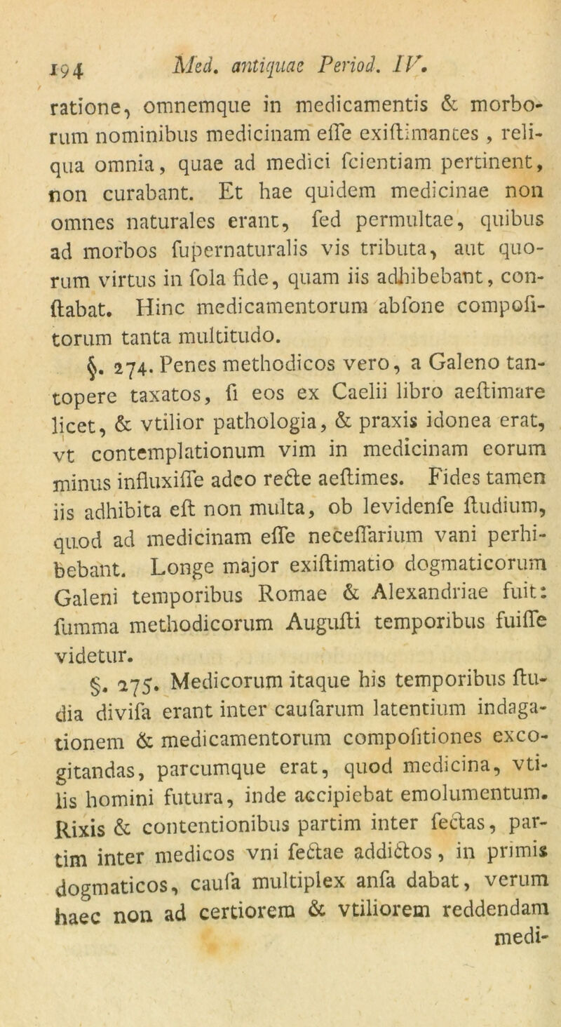 ratione, omnemque in medicamentis & morbo- rum nominibus medicinam eile exiftimantes , reli- qua omnia, quae ad medici fcientiam pertinent, non curabant. Et hae quidem medicinae non omnes naturales erant, fed permultae, quibus ad morbos fupernaturalis vis tributa, aut quo- rum virtus in fola fide, quam iis adhibebant, con- ftabat. Hinc medicamentorum ab Ion e compoü- torum tanta multitudo. 274. Penes methodicos vero, a Galeno tan- topere taxatos, ü eos ex Caelii libro aeftimare licet, & vtilior pathologia, & praxis idonea erat, vt contemplationum vim in medicinam eorum minus influxiffe adco rede aeftimes. Fides tarnen iis adhibita eft non multa, ob levidenfe fludium, quod ad medicinam efle neceflarium vani perhi- bebant. Longe major exiftimatio dogmaticorum Galeni temporibus Romae & Alexandriae fuit: fumma methodicorum Augufti temporibus fuifle videtur. §. 275. Medicorum itaque his temporibus ftu- dia divifa erant inter caufarum latentium indaga- tionem & medicamentorum compofttiones exco- gitandas, parcumque erat, quod medicina, vti- lis homini futura, inde accipiebat emolumentum. Rixis & contentionibus partim inter fedas, par- tim inter medicos vni fedae addidos, in primis dogmaticos, caufa multiplex anfa dabat, verum haec non ad certiorera & vtiliorem reddendam medi-