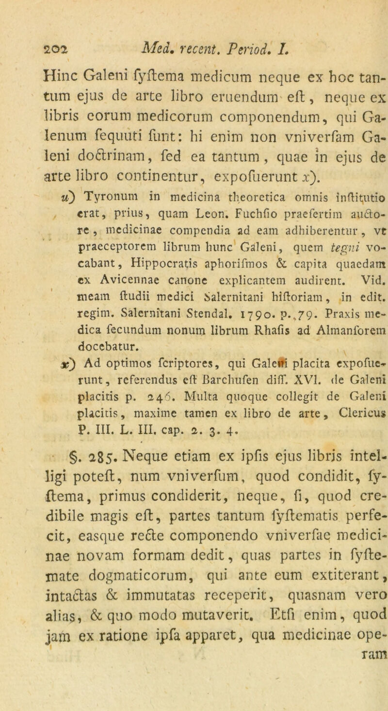 Hinc Galeni fyftema medicum neque ex hoc tan- tum ejus de arte libro emendum effc, neque ex libris eorum medicorum componendum, qui Ga- lenum fequuti funt: hi enim non vniverfam Ga- leni do&rinam, fed ea tantum, quae in ejus de arte libro continentur, expofuerunt x). u) Tyronum in medicina theoretica omnis inftiqitio erat, prius, quam Leon. Fuchfio praefertim aucto- re , medicinae compendia ad eam adhiberentur , vt praeceptorem librum lninc Galeni, quem tegni vo- cabant, Hippocratis aphorifmos & capita quaedant ex Avicennae canone explicantem audirent. Vid. meam ftudii medici Salernitani hiftoriam, in edit. regim. Salernitani Stendal. 1790. p.,79. Praxis 111c- dica fecundum nonum librum Rhafis ad Almanforem docebatur. x) Ad optimos feriptores, qui Galcifi placita expofue- runt, referendus eft Barchufen diiT. XVI. de Galeni placitis p. 2.46. Multa quoque collegit de Galeni placitis, maxime tarnen ex libro de arte, Clericus P. III. L. III. cap. 2. 3. 4, §. 285. Neque etiam ex ipfis ejus librjs intel- ligi poteft, num vniverfum, quod condidit, fy- ftema, primus condiderit, neque, fi, quod cre- dibile magis eft, partes tantum fyftematis perfe- cit, easque recte componendo vniverfae medici- nae novam formam dedit, quas partes in fyfte- mate dogmaticorum, qui ante eum extiterant, intaclas & immutatas receperit, quasnam vero alias, & quo modo mutaverit. Etfi enim, quod jam ex ratione ipfa apparet, qua medicinae ope- ram