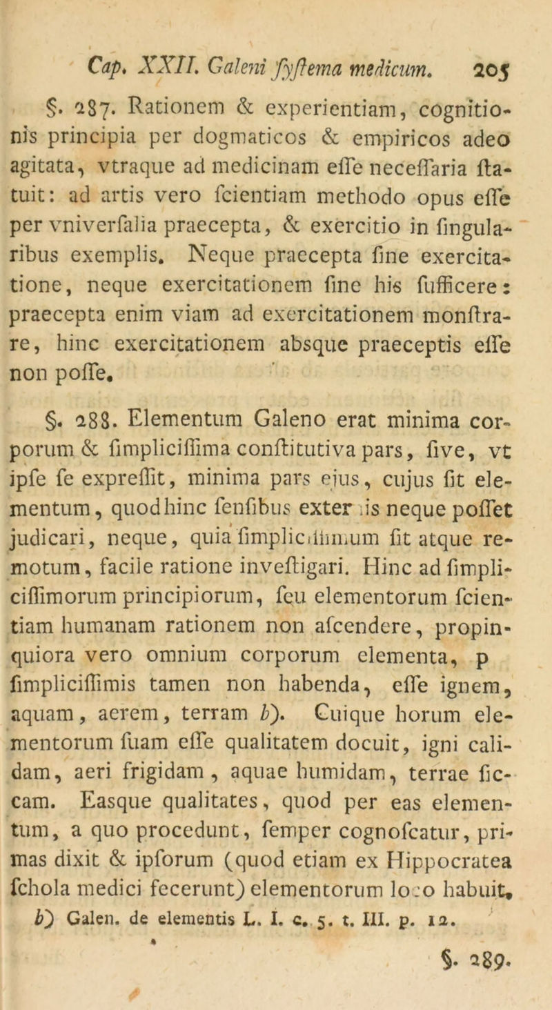 §• C187. Rationem & experientiam, cognitio- nis principia per dogmaticos & empiricos adeo agitata, vtraque ad medicinam eile neceflaria fta- tuit: ad artis vero fcientiam methodo opus effe per vniverfalia praecepta, & exercitio in fingula- ribus exemplis. Neque praecepta fine exercita- tione, neque exercitationem fine his fufficere: praecepta enim viam ad exercitationem monftra- re, hinc exercitationem absque praeceptis eile non pofie, §. 18S. Elementum Galeno erat minima cor- porum & fimpliciffima conftitutiva pars, five, vt ipfe fe expreflit, minima pars ejus, cujus fit ele- mentum, quodhinc fenfibus exter as neque poflet judicari, neque, quia'fimpliciiluiium fit atque re- motum, facile ratione invefligari. Hinc ad fimpli- ciffimorum principiorum, feu elementorum feien- tiam humanam rationem non afeendere, propin- quiora vero omnium corporum clementa, p fimplicifiimis tarnen non habenda, efie ignem, aquam, aerem, terram b). Cuique horum ele- mentorum fuam eile qualitatem doeuit, igni cali- dam, aeri frigidam , aquae bumidam, terrae fic- cam. Easque qualitates, quod per eas elemen- tum, a quo procedunt, femper cognofcatur, pri- mas dixit & ipforum (quod etiam ex Hippocratea fchola medici fecerunt) elementorum lo:o habuit, b) Galen, de elementis L. I. c. 5. t. III. p. ia. §. 289.