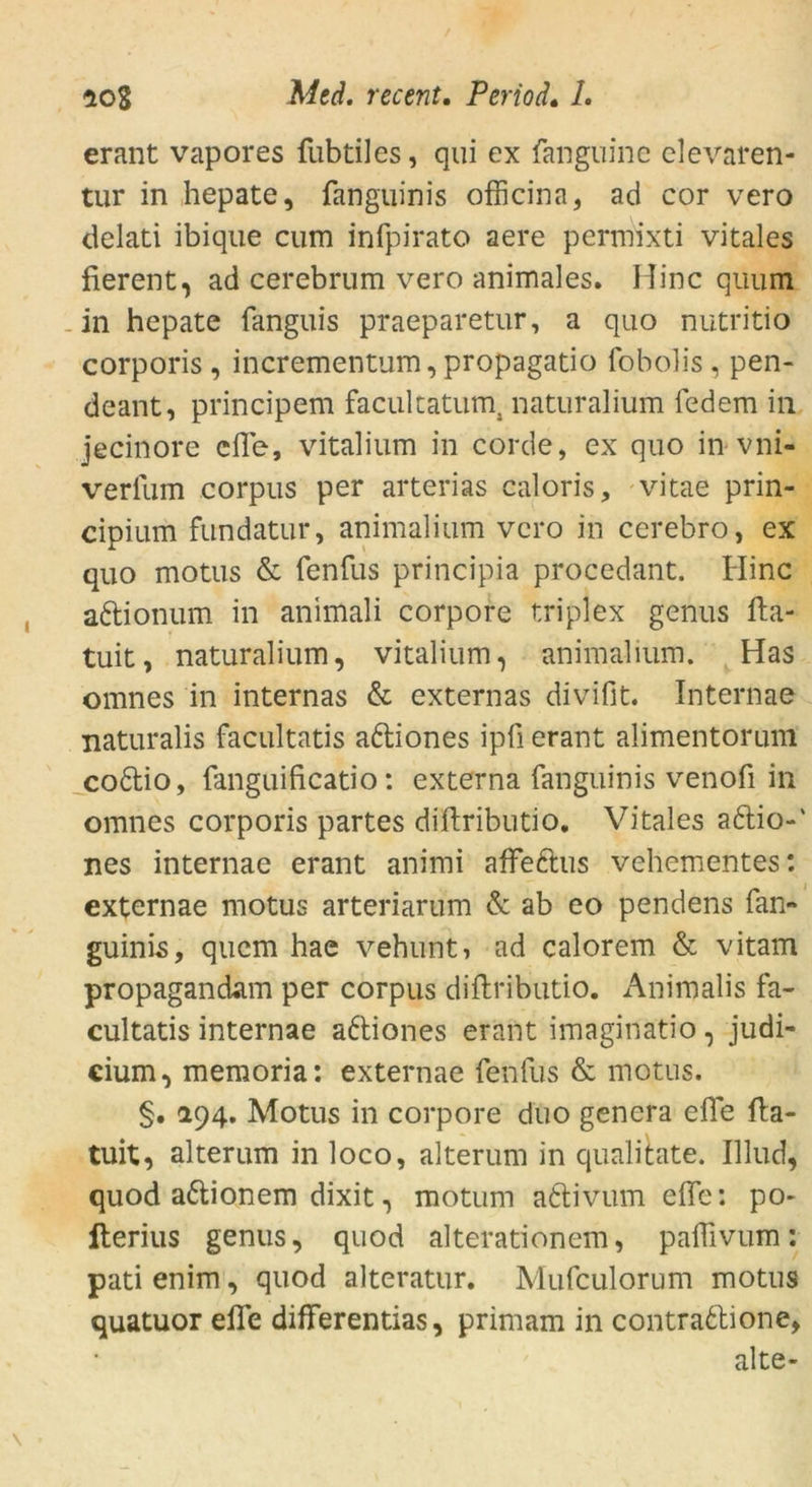 erant vapores fubtiles, qui ex fanguine elevaren- tur in hepate, fanguinis ofticina, ad cor vero delati ibique cum infpirato aere permixti vitales fierent, ad cerebrum vero animales. Mine quum in hepate fanguis praeparetur, a quo nutritio corporis, incrementum, propagatio fobolis , pen- deant, principem facultatum, naturalium federn in jecinore eile, vitalium in corde, ex quo in vni- verfum corpus per arterias caloris, vitae prin- cipium fundatur, animalium vero in cerebro, ex quo motus & fenfus principia procedant. Hinc adionum in animali corpore triplex genus fta- tuit, naturalium, vitalium, animalium. Has omnes in internas & externas divifit. Internae naturalis facultatis adiones ipü erant alimentorum codio, fanguificatio: externa fanguinis venofi in omnes corporis partes diftributio. Vitales adio-' nes internae erant animi affedus vehementes: externae motus arteriarum & ab eo pendens fan- guinis, quem hae vehunt, ad calorem & vitam propagandam per corpus diftributio. Animalis fa- cultatis internae adiones erant imaginatio, Judi- cium ^ memoria: externae fenfus & motus. §. 294. Motus in corpore duo genera efle fta- tuit, alterum in loco, alterum in qualitate. Illud, quod adionem dixit, motum adivum efle: po- iterius genus, quod alterationem, paflivum: pati enim , quod alteratur. Mufculorum motus quatuor efle differentias, primam in contradione, alte-