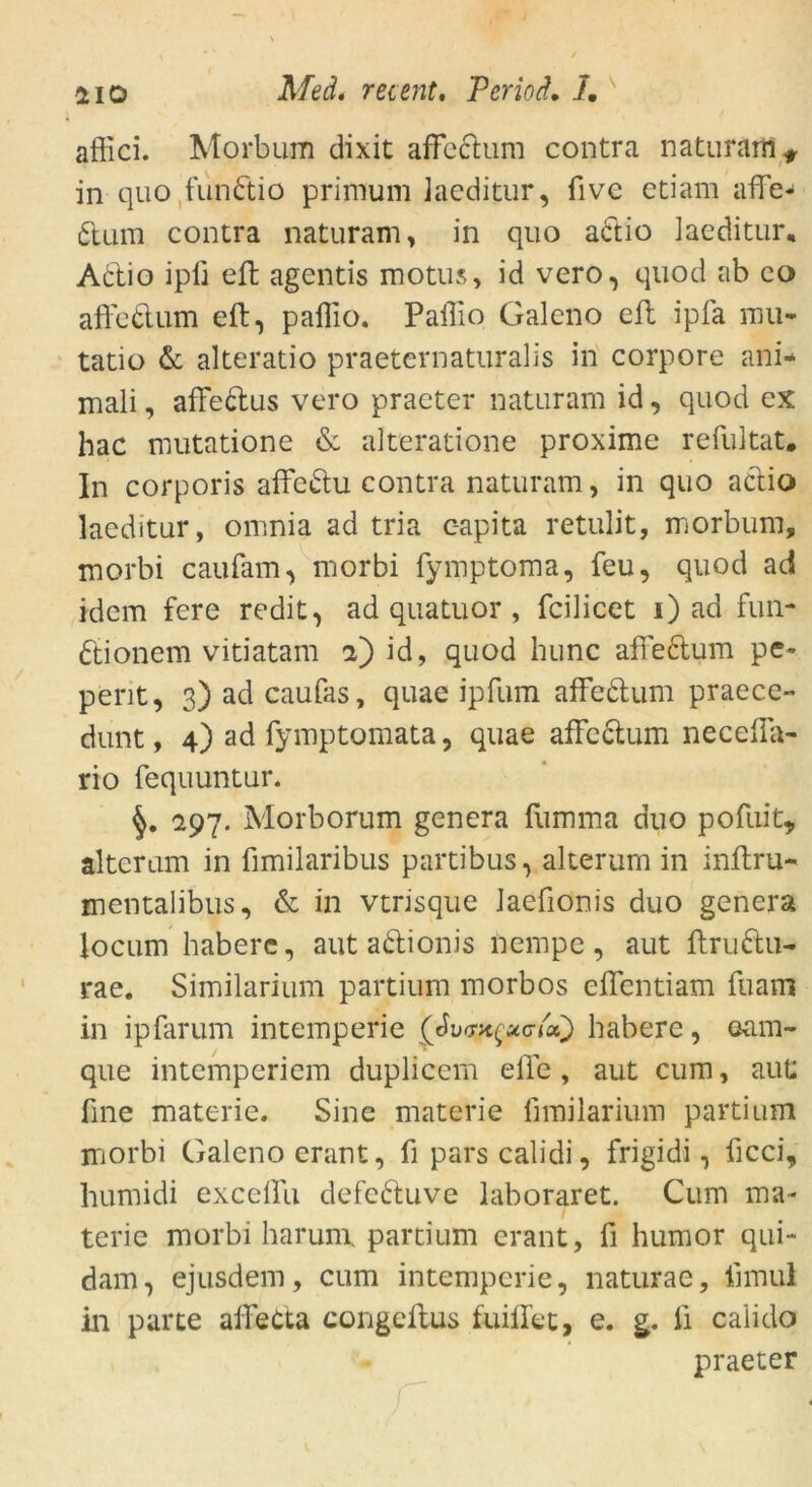 afiici. Morbum dixit affedum contra naturam* in quo fundio primum laeditur, five etiam affe- dum contra naturam, in quo actio laeditur, Adio ipfi eft agentis motus, id vero, quod ab co affedum eft, paffio. Paffio Galeno eft ipfa mu- tatio & alteratio praeternaturalis in corpore ani- mali, affedus vero praeter naturam id, quod ex hac mutatione & alteratione proxime refultat. In corporis affedu contra naturam, in quo actio laeditur, omnia ad tria c-apita retulit, morbum, morbi caufam, morbi fymptoma, feu, quod ad idem fere redit, ad quatuor , fcilicet i) ad fun- dionem vitiatam a) id, quod hunc affedum pe~ pent, 3)adcaufas, quae ipfum affedum praece- dunt, 4) ad fyraptomata, quae affedum neceffa- rio fequuntur. 297. Morborum gencra fumma duo pofuit, alterum in fimilaribus partibus, alterum in inftru- mentalibus, & in vtrisque Jaefionis duo genera locum habere, aut adionis nempe, aut ftrudu- rae. Similarium partium morbos effentiam fuam in ipfarum intemperie habere, ©am- que intemperiem duplicem eile , aut cum, aut: fine materie. Sine materie fimilarium partium morbi Galeno erant, fi pars calidi, frigidi, ficci, humidi exceffu defeduve laboraret. Cum ma- terie morbi harurn partium erant, fi humor qui- dam, ejusdem, cum intemperie, naturae, limul in parte affeCta congellus fuiffec, e. g. fi calido praeter