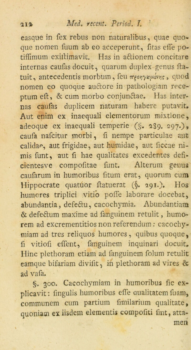 easque in fex rebus non naturalibus, quae quo- que nomen fuum ab eo acceperunt, fitas efie po- tiflimum exiltimavit. Has in a&ionem concitare internas caiifas docuit, qüarum duplex genus fta- tuit, antecedentis morbtim, feu ve$Qr,yispevw, quod nomen eo quoqüe auctore in pathologiam rece- ptum efh, & cum morbo conjunclae. Has inter- nas caufas duplicem naturam habere putavit. Aut enim ex inaequali elementorum mixtione, adeoque ex inaequali temperie (§. 1S9. 297.), caufa nafeitur morbi, ü nempe particulae aut calidap, aut frigidae, aut humidae, aut liccae ni- mis funt, aut fi hae qualitates excedentes defi- cientesve compoütae funt. Alterum genus caufarum in humoribus fitum erat, quorum cum Hippocrate quatüor ftatuerat (§. 291.)« Hos humores triplici vitio poffe laborare docebat, abundantia, defeftu, cacochymia. Abundantiam & defe&um max'ime ad fanguinem retulit, humo- rem ad exerementitios non referendum: cacochy- miam ad tres reliquos humöres, quibus quoque, fi vitiofi e {feilt, fanguinem inquinari doeuit. Hinc pletlioram etiam ad fanguinem folum retulit eamque bifariam divifit, in pletlioram ad vires & ad vafa. §. 300. Cacochymiam in humoribus fic ex- plicavit: fingulis humoribus elfe aualitatem fuam, communem cum partium fimilarium qualitate, quoniaoi ex iisdem elementis compofiti fmt, atta- men