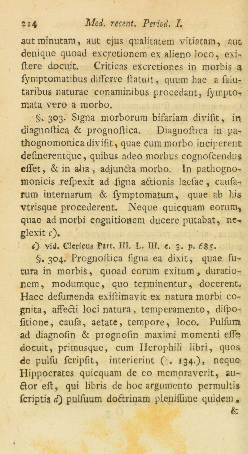 aut minutam, aut ejus qualitatem vitiatam, aut denique quoad excrctionem ex alieno loco, exi- liere docujt, Criticas excretiones in morbis a fy-mptomatibus diffcrre flatuit, quum hae a falu- taribus uaturae eonaminibus prccedant, fympto- mata vero a morbo. §* 303. Signa morborum bifariam divifit, in diagnoftica & prognoftica. Diagnoftica in pa- thognomonica divifit, quae cum morbo inciperent defmerentque, quibus adeo morbus cognofcendus eflet, & in aJia, adjun&a morbo. In pathogno- monicis refpexit ad 4igna aftionis lacfae, caufa- rum internarum & fymptomatum, quae ab his vtrisque procederent, Neque quicquam eorum, quae ad morbi cognitionem ducerc putabat, ne- glexit c). O vid, Clericus Part. III. L. III. c. 3. p. 685. §•304. Prognoftica figna ea dixit, quae fu- tura in morbis, quoad eorum exitum, duratio- nem, modumque, quo terminentur, docerent. Hacc defumenda exiftimavit ex natura morbi co- gnita, affecti loci natura , temperamento, difpo- fitione, caufa, aetate, tempore, loco. Pullum ad diagnofm & prognofin maximi momenti eile docuit, primusque, cum Herophili libri, quos de pulfu fcripfit, interierint ( . 134.)? neque Hippocrates quicquam de co mcmoraverit, au- ttor eil, qui libris de hoc argumento permultis fcriptis d) pulfuum dodtrinam plenifiime quidem, Sc