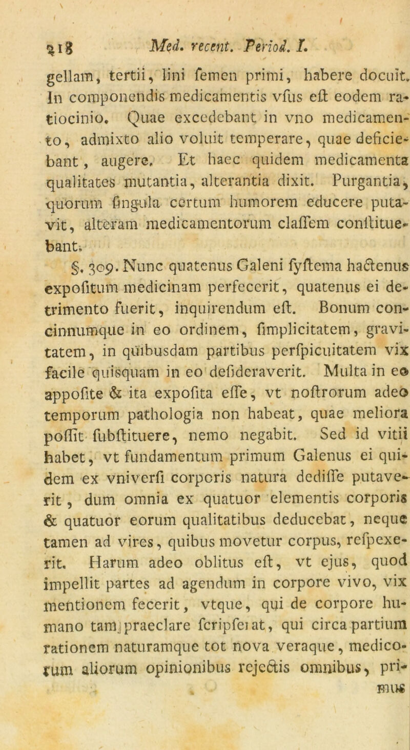 ^ 18 Med. recent. Period. I. gellam, tertii, lini fernen prirni, habere docuit. In componendis medicainentis vfus eil eodem ra- tiocinio. Quae excedebant in vno medicamen- to, admixto alio voluit temperare, quae deficie- bant, augere. Et haec quidem medicamenta qualitates mutantia, alterantia dixit. Purgantia, quorum fingula certum humorem educere puta- vit, alter am raedicamentorum claflem conilitue- bant. §, 309. Nunc quatenus Galeni fyftcma ha&enus expofitum medicinam perfecerit, quatenus ei de« trimento fuerit, inquirendum eft. Bonum con- cinnumque in eo ordinem, fimplicitatem, gravi- tatem, in qüibusdam partibus perfpicuitatem vix facile quisquam in eo defideraverit. Multa in eo> appofite & ita expofita eile, vt noftrorum adeo temporum pathologia non habeat, quae meliora poflit fubftituere, nemo negabit. Sed id vitii habet, vt fundamentum primum Galenus ei qui- dem ex vniverfi corporis natura dedifle putave- rit, dum omnia ex quatuor elementis corporis & quatuor eorum qualitatibus deducebat, neque tarnen ad vires, quibus movetur corpus, refpexe- rit. Harum adeo oblitus eft, vt ejus, quod impellit partes ad agendum in corpore vivo, vix mentioncm feccrit, vtque, qui de corpore hu- mano tarn praeclare fcripfeiat, qui circa partium rationem naturamque tot nova veraque, medico- rum aüorum opinionibus rejeftis omnibus > pri- mus