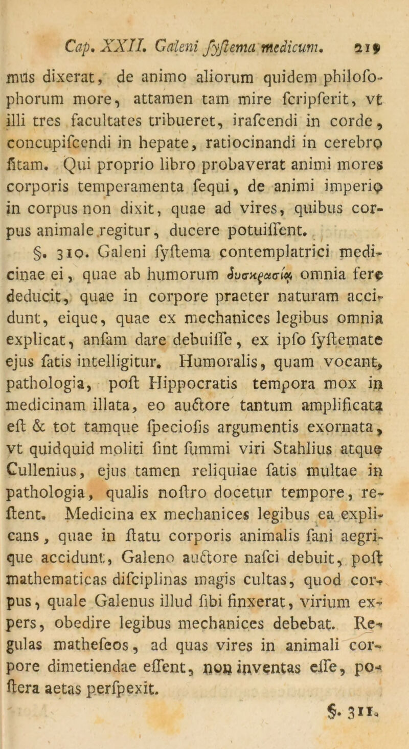 mus dixerat, de animo aliorura quidem philofo- phorum more, attamen tarn mire fcripferit, vt illi tres facultates tribueret, irafcendi in corde, concupifcendi in hepate, radocinandi in cerebro fitam. Qui proprio libro probaverat animi mores corporis temperamenta fequi, de animi imperio in corpus non dixit, quae ad vires, quibus Cor- pus animale regitur, ducere potuilfent. §. 310. Galeni fyltema contemplatrici medi- cinae ei, quae ab humorum «Wxfacn* omnia fere deducit, quae in corpore praeter naturam acch- dunt, eique, quae ex mechanices legibus omnia explicat, anfam dare debuilFe, ex ipfo fyftemate ejus fatis intelligitur. Humoralis, quam vocant, pathologia, poft Hippocratis tempora mox in medicinam illata, eo aufrore tantum amplificata eft & tot tamque fpeciofis argumentis exornata, vt quidquid moliti fint fummi viri Stahlius atque Cullenius, ejus tarnen reliquiae fatis multae in pathologia, qualis noftro docetur tempore, re- Hent. Medicina ex mechanices legibus ea expli- cans, quae in ftatu corporis animalis fan'i aegri- que accidunt;, Galeno au fröre nafci debuit, poft mathematicas difciplinas magis cultas, quod coiv pus, quäle Galenus illud fibi finxerat, virium ex- pers, obedire legibus mechanices debebat. Re- gulas mathefeos, ad quas vires in animali cor- pore dimetiendae eflent, non iiiventas eife, po-* ftcra aetas perfpexit. §• 3»*