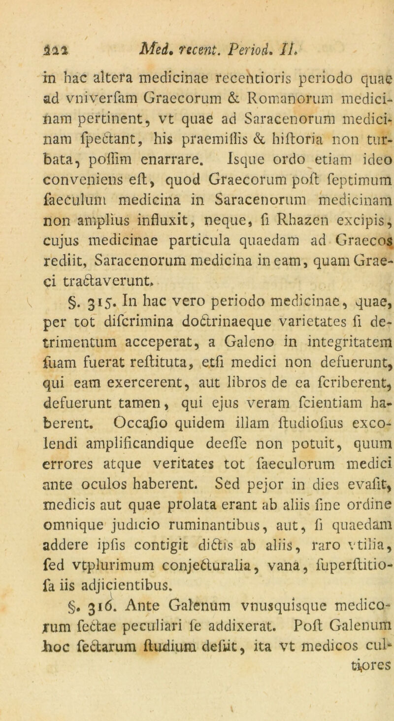 in hac altera medicinae recehtioris pcriodo quae ad vniverfam Graecorum & Romanorum medici- nam pertinent, vt quae ad Saracenorum medici* nam fpec'tant, his praemillis & hiftoria non tur- bata, poßim enarrare. Isque ordo etiam ideo convcniens eft, quod Graecorum poft feptimum faeculum medicina in Saracenorum medicinam non amplius infiuxit, neque, ü Rhazen excipis, cujus medicinae particula quaedam ad Graecos rediit, Saracenorum medicina ineam, quamGrae- ci tradaverunt, §. 315. In hac vero periodo medicinae, quae, per tot difcrimina dottrinaeque varietates fi de- trimentum acceperat, a Galeno in integritatem fuam fuerat reflituta, etfi medici non defuerunt, qui eam exercerent, aut iibros de ea fcriberent, defuerunt tarnen, qui ejus veram fcientiam ha- berent. Occaiio quidem illam ftudiofius exco- lendi amplificandique deefle non potuit, quum errores atque veritates tot faeculorum medici ante oculos haberent. Sed pejor in dies evafit, medicis aut quae prolata erant ab aliis fine ordine omnique judicio ruminantibus, aut, fi quaedam addere ipfis contigit didis ab aliis, raro vtilia, fed vtplurimum conjeduralia, vana, fuperftitio- fa iis adjicientibus. §. 316. Ante Galenum vnusqulsque medico- rum fedae peculiari fe addixerat. Poft Galenum hoc fectarum ftudiura deftit, ita vt medicos cul* tipres