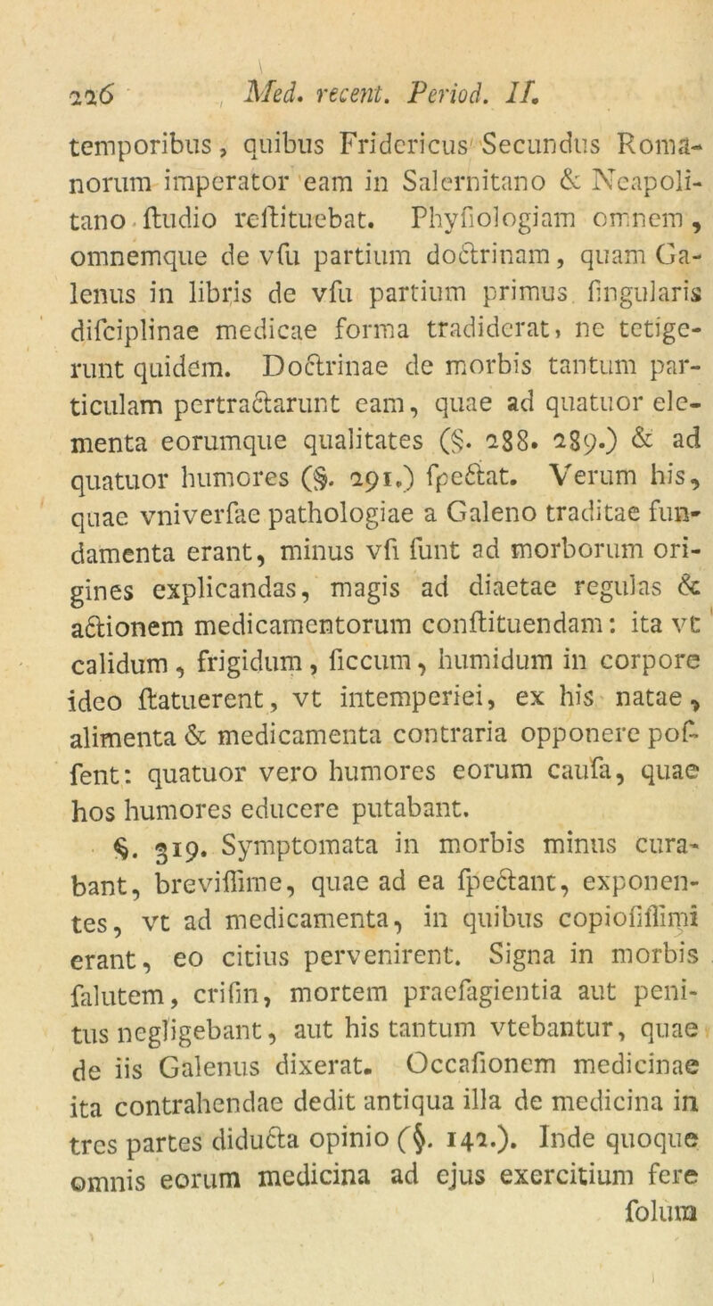 \ 216 Med. recent. Period. II. temporibus, quibus Fridericus Secundus Ronia- norum imperator eam in Salernitano & Neapoli- tano ftudio reftituebat. Phyfoiogiam omncm , omnemque de vfu partium do&rinam, quam Ga- lenus in libris de vfu partium primus finguiaris difciplinae medicae forma tradiderat, ne tetige- runt quidem. Doctrinae de morbis tantum par- ticulam pertra&arunt eam, quae ad quatuor ele- menta eorumque qualitates (§• -88. 289.) & a<3 quatuor humores (§. 191.) fpe&at. Verum his, quae vniverfae pathologiae a Galeno traditae fun* damenta erant, minus vfi funt ad morborum ori- gines explicandas, magis ad diaetae regulas & adtionem medicamentorum conftituendam: ita vt calidum , frigidum , üccum, humidum in corpore ideo ftatuerent , vt intemperiei, ex his natae, alimenta & medicamenta contraria opponere pof~ fent: quatuor vero humores eorum caufa, quae hos humores educere putabant. «19. Symptomata in morbis minus cura- bant, breviffime, quae ad ea fpeclant, exponen- tes, vt ad medicamenta, in quibus copiofiflimi erant, eo citius pervenirent. Signa in morbis falutem, crifin, mortem praefagientia aut peni- tus negfigebaut, aut his tantum vtebantur, quae de iis Galenus dixerat. Occafionem medicinae ita contrahendae dedit antiqua illa de medicina in trcs partes diducta opinio (§. 142.). Inde quoque omnis eorum medicina ad ejus exercitium fere folura