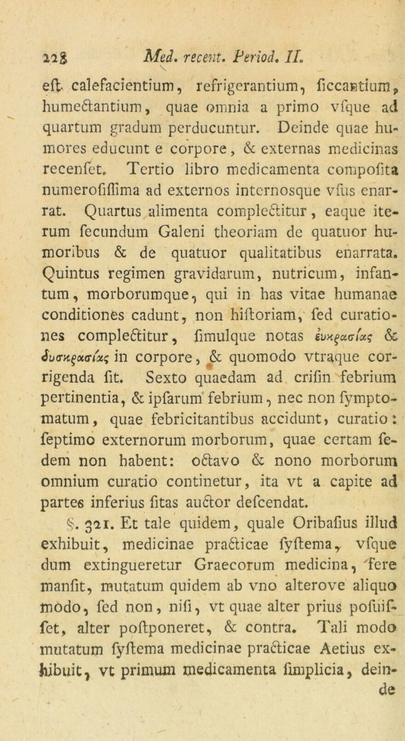 \ ■ _ eft- calefacientium, refrigerantium, ficcaKtium9 humeftantium, quae omnia a primo vfque ad quartum gracium perducuntur. Deinde quae hu- mores educunt e corpore, & externas medicinas recenfet. Tertio libro medicamenta compofita numerofiflima ad externos intcrnosque vfus enar- rat. Quartus alimenta comple&itur, eaque ite- rum fecundum Galeni theoriam de quatuor hu- moribus & de quatuor qualitatibus enarrata. Quintus regimen gravidarum, nutricum, infan- tum, morborumque, qui in has vitae humanae conditiones cadunt, non hiiloriam, fed curatio- nes compleftitur, fimulque notas & in corpore, & quomodo vtraque cor- rigenda fit. Sexto quaedam ad crifin febrium pertinentia, & ipfarum febrium, nec non fympto- matum, quae febricitantibus acciduntj curatio: feptimo externorum morborum, quae certam fe- dern non habent: o&avo & nono morborum omnium curatio continetur, ita vt a capite ad partes inferius fitas au£tor defcendat. 321. Et tale quidem, quäle Oribafius illud exhibuit, medicinae pradfticae fyftema, vfque dum extingueretur Graecorum medicina, 'fere manfit, mutatum quidem ab vno alterove aliquo modo, fed non, nifi, vt quae alter prius pofuif- fet, alter poflponeret, & contra* Tali modo mutatum fyflema medicinae praclicae Aetius ex- hibuit 7 vt primum medicamenta ümplicia, dein- de