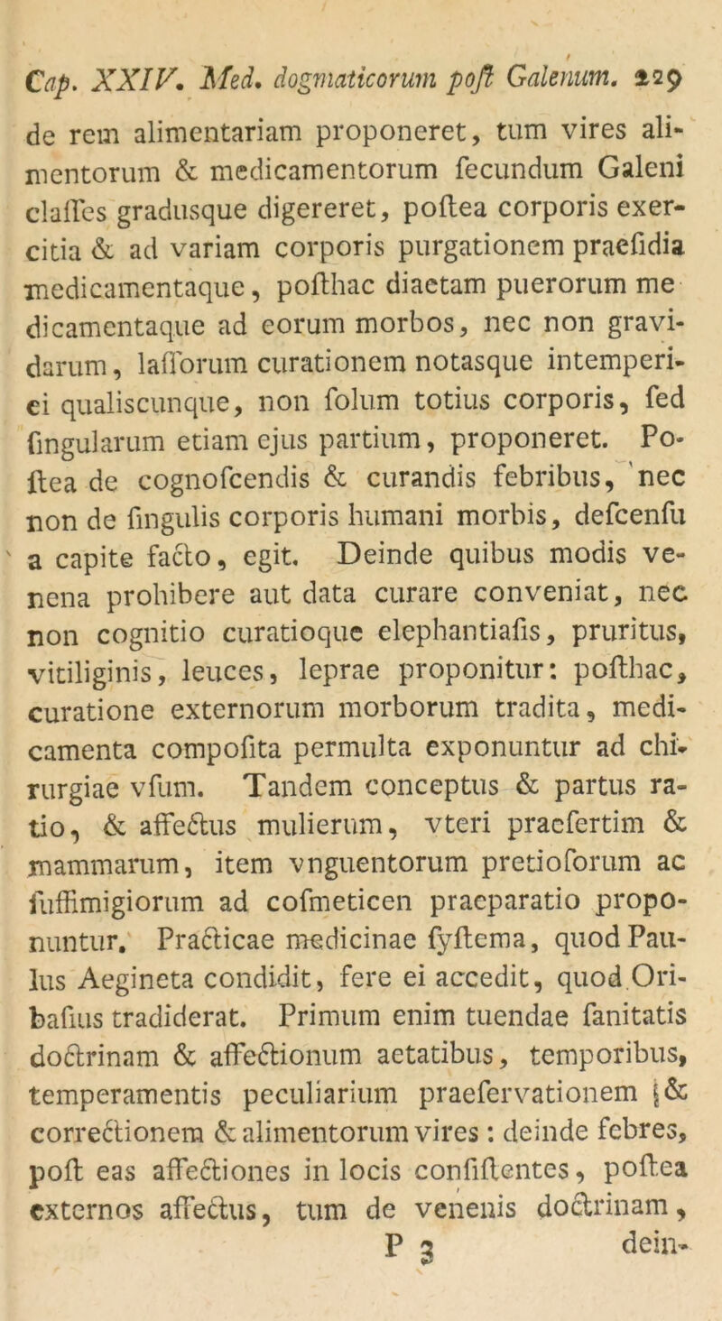 de rem alimentariam proponeret, tum vires ali- mentorum & medicamentorum fecundum Galeni clafTes gradusque digereret, poftea corporis exer- citia & ad variam corporis purgationem praefidia medicamentaque, poflhac diactam puerorum me dicamentaque ad eorum morbos, nec non gravi- darum, laflorum curationem notasque intemperi- ci qualiscunque, non folum totius corporis, fed fingularum etiam ejus partium, proponeret. Po- ftea de cognofcendis & curandis febribus, nec non de fingulis corporis humani morbis, defcenfu ' a capite facto, egit. Deinde quibus modis ve- nena prohibere aut data curare conveniat, nec non cognitio curatioque elephantiafis, pruritus, vitiliginis, leuces, leprae proponitur: poflhac, curatione externorum morborum tradita, medi- camenta compofita permulta exponuntur ad chi* rurgiae vfum. Tandem conceptus & partus ra- tio, & afFe&us mulierum, vteri praefertim & mammarum, item vnguentorum pretioforum ac fuffimigiorum ad cofmeticen praeparatio propo- nuntur. Pra&icae medicinae fyftema, quod Pau- lus Aegineta condidit, fere ei accedit, quod Ori- bafius tradiderat. Primum enim tuendae fanitatis do&rinam & affettionum aetatibus, temporibus, temperamentis peculiarium praefervationem corre6'tionera & alimentorum vires: deinde febres, pofl eas affe&iones in locis confiftentes, poftea cxtcrnos affe&us, tum de venenis doctrinam, P 3 dein-