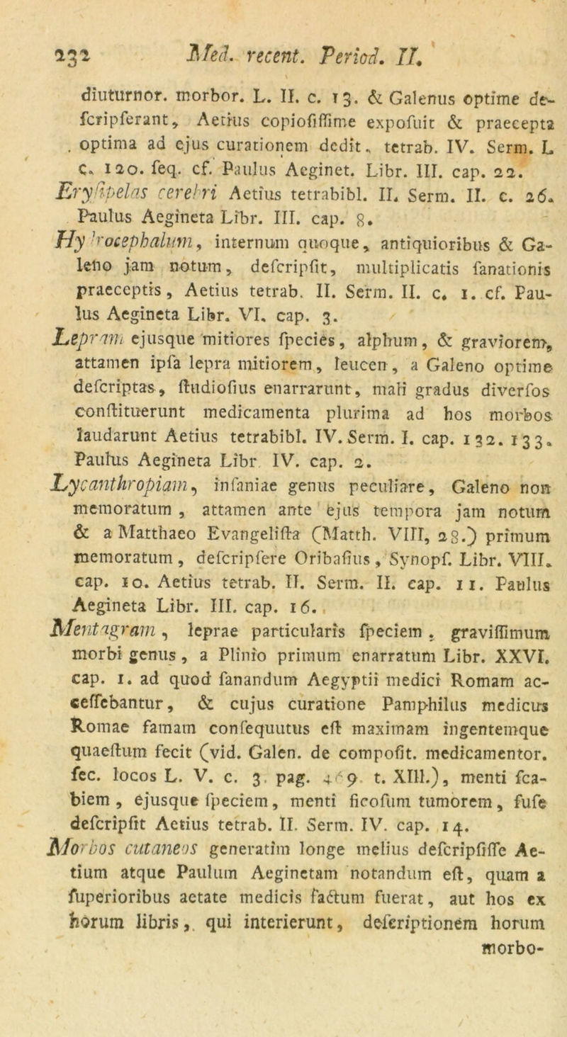 diuturnor. morbor. L. II. c. T3. & Galenus optime de- fcfipferant* Aetius copiofiflime expofuit & praecepta . optima ad ejus curationem dcdit» tetrab. IV» Serm. L C. 120. feq. cf. Paulus Acginet. Libr. III. cap. 22. Eryßpelas cerebri Aetius tetrabibl. II. Serm. II. c. 26» Paulus Aegineta Libr. III. cap. 8. Hy ]'-ocephalum, internum qnoque, antiquioribus & Ga- kno jam notum, defcripfit, multiplicatis fanationis praeceptis, Aetius tetrab. II. Serm. II. c. 1. cf. Pau- lus Aegineta Libr. VI, cap. 3. Lepmm ejusque mitiores fpecies, alp bum, & graviorem, attamen ipfa lepra mitiorem, Ieucen, a Galeno optime defcriptas, ftudiofius enarrarunt, ntafi gradus diverfos conftituerunt medicamenta plurima ad hos morfeos Jaudarunt Aetius tetrabibl. IV. Serm. I. cap. 132. 133, Paulus Aegineta Libr IV. cap. 2. Lycanthropiam, infaniae genus peculiare, Galeno non memoratum , attamen ante ejus tempora jam notum & a Matthaeo Evangeliflra (Matth. VIJT, 28.) primum memoratum , defcripfere Oribafius , Synopf. Libr. VIII. cap. 10. Aetius tetrab. IT. Serm. II. cap. 11. Paulus Aegineta Libr. III. cap. 16. Mentagram, leprae particularis fpeciem . graviflimum morbi genus , a Plinio primum enarratum Libr. XXVI. cap. 1. ad quod fanandum Aegyptii medici Romam ac- ceffebantur, & cujus curatione Pamphilus medicus Romae famarn confequutus eft maximam ingentemque quaeftum fecit (vid. Galen, de compofit. medicamentor. fec. locos L. V. c. 3, pag. 4^9 t. XIII.) s menti fca- biem , ejusque fpeciem, menti ficofum tumorem, fufe defcripfit Aetius tetrab. II. Serm. IV. cap. 14. ü/o- bos cutaneos generatim longe melius defcripfifle Ae- tium atque Paulum Aeginetam notandum eft, qiuim a luperioribus aetate medicis fa&um fuerat, aut hos ex horum Jibris, qui interierunt, dePcriptionem horum morbo-