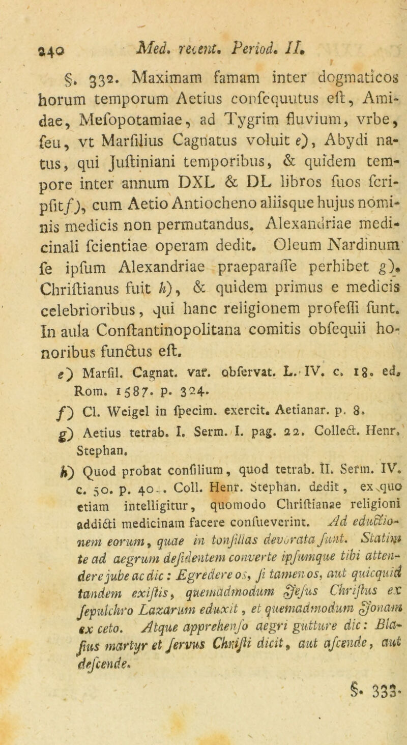 2\Q §» 332. Maximam famam inter dogmaticos horum temporum Aetius confequutus eil, Ami* dae, Mefopotamiae, ad Tygrim fluvium, vrbe, feil, vt Marfilius Cagriatus voluitOi Abydi na- tus, qui Juftiniani temporibus, & quidem tem- pore inter annum DXL & DL libros fuos fcri- pfitcum Aetio Antiocheno aliisque hujus nomi* nis medicis non permutandus. Alexandriae medi- cinali fcientiae operam dedit. Oleum Nardinum fe ipfum Alexandriae praeparafle perhibet g\ Chriftianus fuit k), & quidem primus e medicis celebrioribus, qui hanc religionem profeffi funt. In aula Conftantinopolitana comitis obfequii ho- noribus fundus eft. Marfil. Cagnat. vaf. obfervat. L. IV. c. 18. ed, Rom. 1587* P* 324- /) CI. Weigel in fpecim. exercit. Aetianar. p. 8. g) Aetius tetrab. I. Serm. I. pag. 22. Colledt. Henr» Stephan. h) Quod probat confilium, quod tetrab. IL Serin. IV. c. 50. p. 40.. Coli. Henr. Stephan, dedit, exsquo etiam intelligitur, quomodo Chriftianae religioni addifti medicinam facere confuevcrint. Ad eduWo- netn eovian, qucte in tonjillds devovata Juni. Statist te ad aegrum defidentem converte ipfumque tibi atten- dere jubectcdie : Egredere os, Ji tarnen os, aut quiequid tandem exißis, quemädtnodum dfejus Chriftus ex Jepulchro Lazarum eduxit, et quemädtnodum gfonam ex ceto. Atque apprehen/o aegri gutture die: Bla- ßus martyr et Jervus Chmßi dicit, aut afeende, aut dejeende. §• 333-