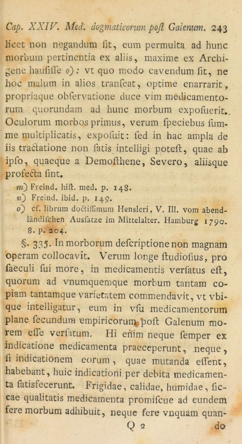 licet non ncgandum fit, eum permulta. ad hunc morbum pertinentia ex aliis, maxime ex Archi- gene haufifle d): vt quo modo cavendum fit, ne hoc malum in alios tranfcat, optime enarrarit, propriaque obfervatione duce vim medicamento- rum quorundam ad hunc morbum expofuerit.. Oculorum morbos primus, verum fpeciebus lum- me multiplicatis, expofuit: fed in hac ampla de iis tra&atione non latis ijitelligi poteft, quae ab ipfo, quaeque a Demofthene, Severo, aliisque profecla fint. ni) Freind. hi ft. med. p. 148. n) Freind. ibid. p. 149. o'j cf. librum doäiffimuni Hensleri, V. 111. vom abend- ländifchen Ausfatze im Mittelalter. Hamburg 1790. 8. p. 204. §• 335- Inmorborum defcriptionenon magnam operam collocavit. Verum longe ftudiofius, pro faeculi fui more, in medicamentis verfatus eft, quo rum ad vnumquemque morbum tantam co- piam tantamaue varietatem commendävit, vt vbi- que intelligatur, eum in vfu medicamentorum plane fecundura empiricorum poft Gaienum mo- rem eile verlatum. Hi erfim neque Temper ex indicatione medicamenta praeceperunt, neque, Ti indicationem eorum , quae mutanda eftent, habebant, huic indicationi per debita medicamen* ta fatisfecerunt. Frigidae, calidae, humidae, fic- cae qualitatis medicamenta promifcue ad eundem fere morbum adhibuit, neque fere vnquam quan- Q 2 do