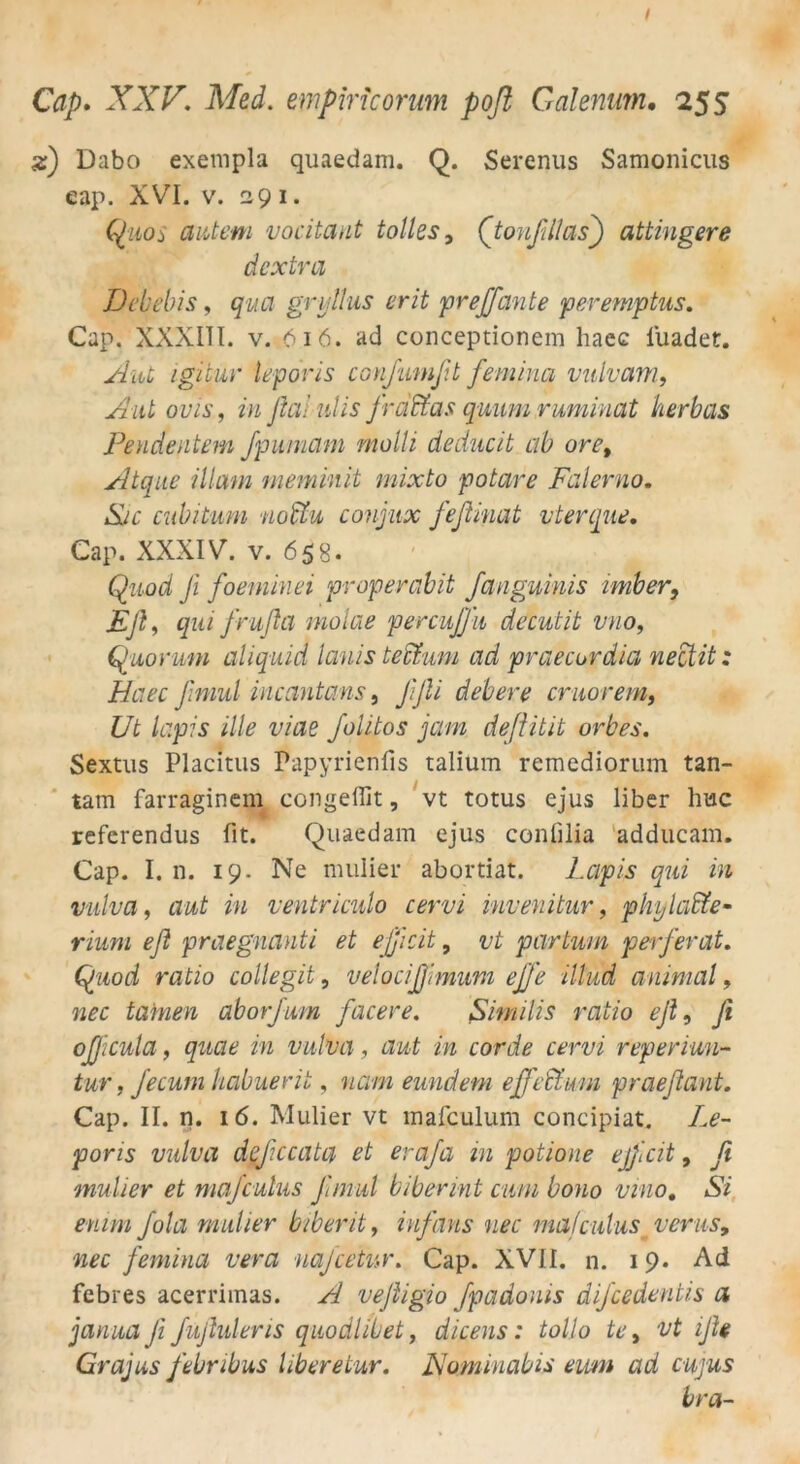 %j Dabo exempla quaedam. Q. Serenus Samonicus eap. XVI. v. 291. C^iios autem vocitant tolles, (tonfillas) attingere dextra Debebis, qua gnjllus erit pr eff ante peremptus. Cap. XXXIII. v. 616. ad conceptionem haec fiuadet. Aut igitur leporis conßumßt feminq vulvam, Aut ovis, in flalulis frei ffas quum ruminat herbas Pendentem fpumam molli deducit ab oret Atque illam meminit mixto potare Falerno. Sic cubitum noffu conjitx fefiinat vterque. Cap. XXXIV. v. 658* Qz/.od! Ji foemlnei pr operabit fanguinis imber, Eß, frufla molae percuffn decutit vuo, Quorum aliquid lanis teffum ad praecurdia nectit: Haec ßniul incantans, ßßi debere cruorem, Ut lapis ille viae ßolitos jam deßitit orbes. Sextus Placitus Papyrienfis talium remediorum tan- tam farraginem congeflit, vt totus ejus über huc referendus fit. Quaedam ejus confilia adducam. Cap. I. n. 19. Ne nnilier abortiat. l.cipis qui in vulva, aut in ventriculo cervi invenitur, phylaffe- rmm eß praegnanti et efficit, vt partum perferat. ratio collegit, velocißimum effe illud animal, tarnen aborfum facere. Similis ratio eß, ßi officula, m vulva, aut in corde cervi reperiun- tur, Jecum habuerit, neun eundem eff eff um praeßant. Cap. II. n. 16. Mulier vt mafculum concipiat. /,<?- poris vulva deßccata et eraßa in potione ejßcit, ßi mulier et majculus ßmul biberint cum bono vino. AY /ok mulier biberit, infans nee majculus verusy nec femina vera naßcetvr. Cap. XVII. n. 19. Ad febres acerriinas. A veßigio fpadoms dißcedentis a janua ß fußuleris quodlibet, dicens: tolio te, vt iße Grajus febribus liberetur. Nominabis eum ad cujus bra-