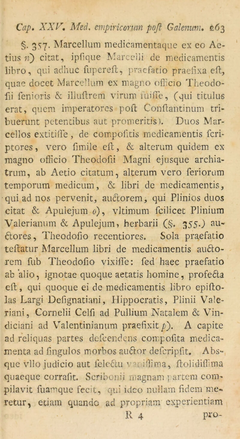 §. 357. Marcellum medicamentaque ex eo Ae- tius 11) citat, ipfique Marcelli de medicamentis libro, qui adhuc fupereft, pracfatio praefixa eft, quae docet Marcellum ex magno officio Theodo- fii fenioris & illuftrem virum miffie, (qui titulus erat, quem imperatores poft Conffiantinum tri- buerunt petentibus aut promeritis). Duos Mar- cellos extitiffie, de compoütis medicamentis fcri- ptores, vero fimile eil, & alterum quidem ex magno officio Theodofti Magni ejusque archia- trum, ab Aetio citatum, alterum vero feriorum temporum medicum, & libri de medicamentis, •qui ad nos pervenit, auctorem, qui Plinios duos citat & Apulejum 0), vltimum fcilicet Plinium Valerianum & Apulejum, herbarii (§. 355O au* ftorcs, Theodofio recentiores. Sola praefatio teftatur Marcellum libri de medicamentis au6to- rem fub Theodofio vixifte: fed haec praefatio ab alio, ignotae quoque aetatis hominc, profeda eft, qui quoque ei de medicamentis libro epifto- las Largi Defignatiani, Ilippocratis, Plinii Vale- riani, Cornelii Celfi ad Pullium Natalem & Vin- diciani ad Valentinianum praefixit /■■). A capite ad reliquas partes defeendens compofita medica- menta ad lingulos morbos audor dcfcripfit. Abs** que vllo judicio aut lelcdu ' - i'lima, ftolidiffirna quaeque corrafit. Scribonii magnam ] artera com** pilavit fuamque fecit, qui ideo nullam fidem me* retur, etiam quando ad propriam experientiam R 4 pro-