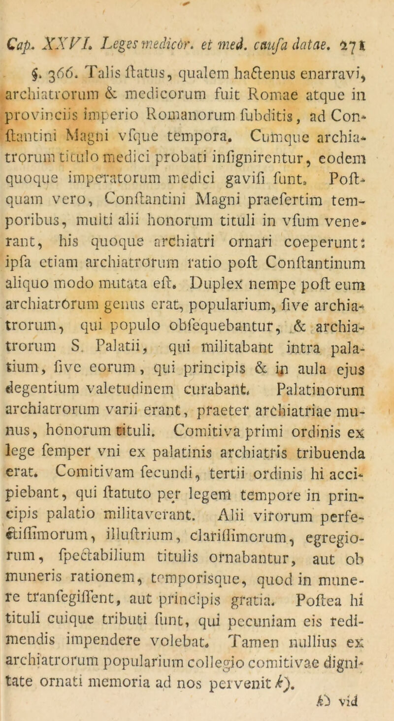 366. Talis Ibitus, qualem ha&enus enarravi* archiatrorum & medicorum fuit Romae atque in provinciis imperio Romanorum fubditis, ad Con- ftantini Magni vfque tempora. Cutnque archia* trorum titulo medici probat! infignircntur, eodem quoque imperatorum medici gaviii funt. Pofi> quam vero, Conflantini Magni praefertim tem- poribus, muiti alii bonorum tituli in vfum vene- rant, bis quoque archiatri ornari coeperunt: ipfa ctiam archiatrorum ratio polt Conftantinum aliquo modo mutata efb. Duplex nempe pofh eum archiatrörum genus erat, popularium, five archia- trorum, qui populo obfequebantur, & archia- trorum S. Palatii, qui militabant intra pala- tiurn, five eorum, qui principis & in aula ejus degentium valetudinem curabant Palatinorum archiatrorum varii erant, praetel* arcbiatriae mu- nus, honorum tituli. Comitiva primi ordinis ex lege femper vni ex palatinis archiatris tribuenda erat. Comitivam fecundi, tertii ordinis hi acci* piebant, qui flatuto per legem tempore in prin- cipis palatio militavcrant. Alii virorum perfe- eh'fiimorum, illuftrium, clarifiimcrum, egregio- rum, fpectabilium titulis ornabantur, aut ob muneris rationem, tomporisque, quod in mune- re tranfegifient, aut principis gratiä* Poftea hi tituli cuique tributi funt, qui pecuniam eis redi- mendis impendere volebat. Tarnen nullius ex archiatrorum popularium collegio comitivae dignb täte ornati memoria ad nos pervenit k'). vid