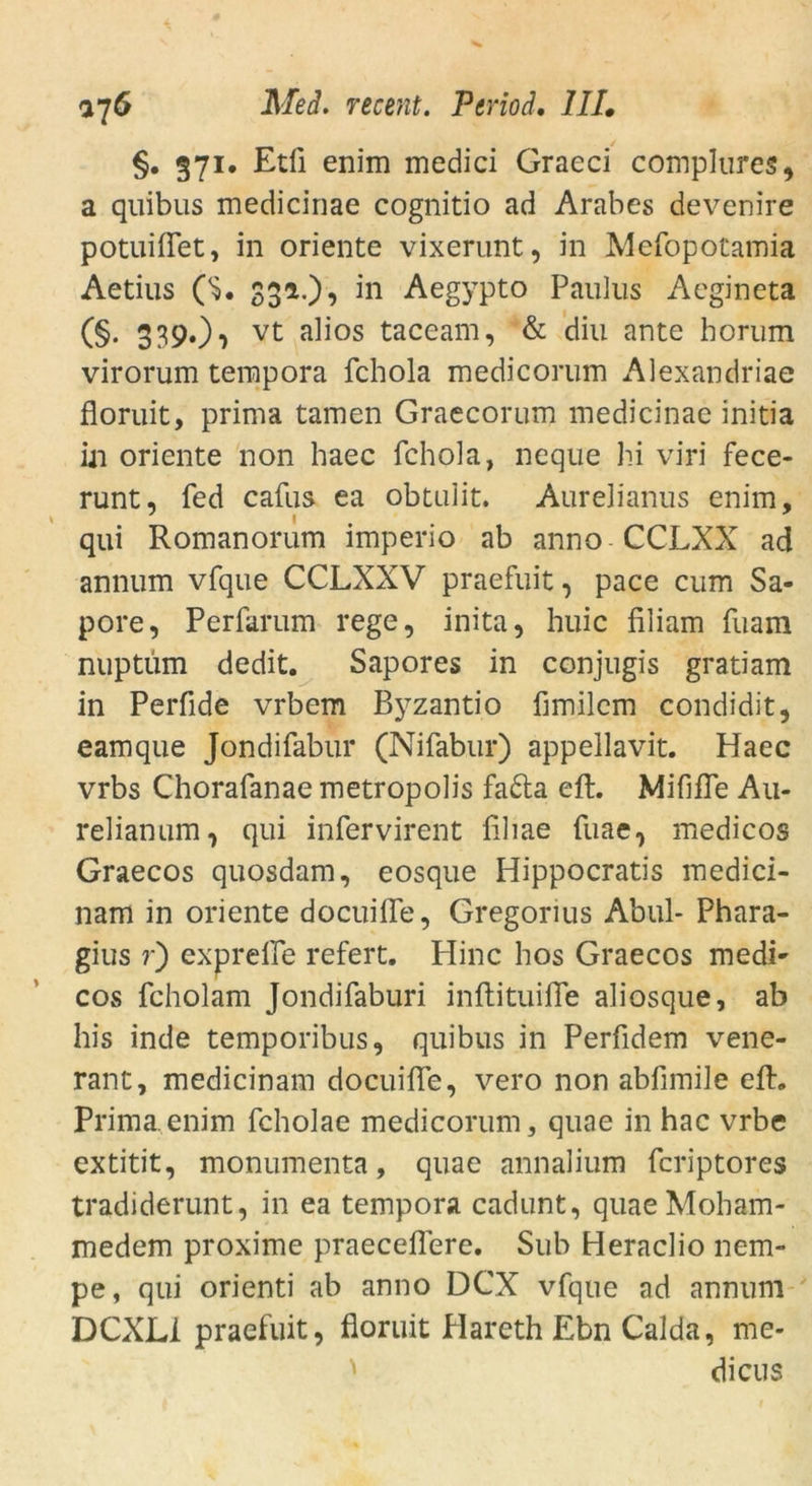 §. 371. Etli enim medici Graeci complures, a quibus medicinae cognitio ad Arabes devenire potuiffet, in Oriente vixerunt, in Mefopotamia Aetius ('s. 33a.), in Aegypto Paulus Acgineta (§. 339*)1) vt a^os taceam, & diu ante horum virorum tempora fchola medicorum Alexandriae floruit, prima tarnen Graecorum medicinae initia in Oriente non haec fchola, neque hi viri fece- runt, fed cafus ea obtulit, Aurelianus enim, qui Romanorum imperio ab anno CCLXX ad annum vfque CCLXXV praefuit, pace cum Sa- pore, Perfarum rege, inita, huic filiam fuam nuptüm dedit. Sapores in conjugis gratiam in Perfide vrbem Byzantio fimilcm condidit, eamque Jondifabur (Nifabur) appellavit. Haec vrbs Chorafanae metropolis fa£ta eft. Mififfe Au- relianum, qui infervirent filiae fuae, medicos Graecos quosdam, eosque Hippocratis medici- nam in Oriente docuilfe, Gregorius Abul- Phara- gius r) exprelfe refert. Hinc hos Graecos medi' cos fcholam Jondifaburi inftituilfe aliosque, ab his inde temporibus, quibus in Perfidem vene- rant, medicinam docuilfe, vero non abfimile eft«. Prima.enim fcholae medicorum, quae in hac vrbe extitit, monumenta, quae annalium fcriptores tradiderunt, in ea tempora cadunt, quaeMoham- medem proxime praeceffere. Sub Heraclio nem- pe, qui orienti ab anno DCX vfque ad annum DCXL1 praefuit, floruit Plareth Ebn Calda, me- dicus