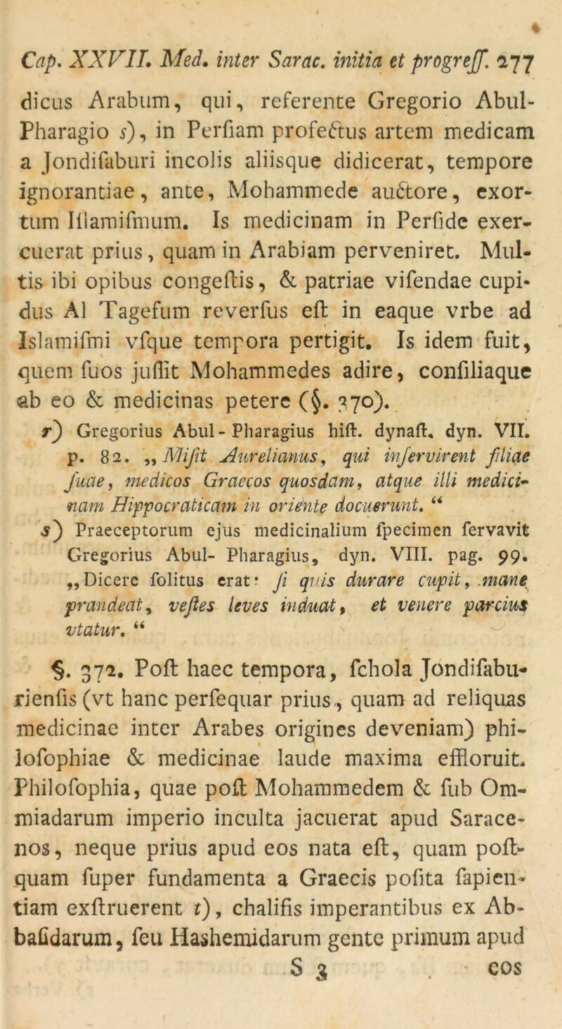 die 11s Arabum, qui, referente Gregorio Abul- Pharagio 5), in Perfiam profeftus artem medicam a Jondifaburi incolis aliisque didicerat, tempore ignorantiae, ante, Mohammede auctore, exor- tum Iiiamifmum. Is rnedicinam in Perfide exer- cuerat prius, quam in Arabiam perveniret. Mul- tis ibi opibus congeftis, & patriae vifendae cupi- dus Al Tagefum reverfus eft in eaque vrbe ad Islamifmi vfque tempora pertigit. Is idem fuit, quem fuos juffit Mohammedes adire, conüliaque ab eo & medicinas peterc (§. 770). r) Gregorius Abul - Pharagius hift. dynaft, dyn. VII. p. 82. „Mißt Aurelianus, qui inj er vir ent filme fuae, medicos Graecos quosdcim, atque illi medici- nam Hippocraticam in Oriente docuerunt. “ j) Praeceptorum ejus medicinalium fpecimen fervavit Gregorius Abul- Pharagius, dyn. VIII. pag. 99. „Dicere folitus erat* fi quis durare cupit, .mane prandeat, veßes leves induat, et venere parcius vtatur. “ §. 37a. Poft haec tempora, fchola Jondifabu- rienlis (vt hanc perfequar prius., quam ad reliquas medicinae inter Arabes origines deveniam) phi- lofophiae & medicinae laude maxima effloruit. Philofophia, quae polt Mohammedem & fub Om- miadarum imperio inculta jacuerat apud Sarace- nos, neque prius apud eos nata eft, quam poft- quam fuper fundamenta a Graecis pofita fapien- tiam exftruerent t), chalifis imperantibus ex Ab- bafidarum, feu Hashemidarum gente primum apud S 3 - cos