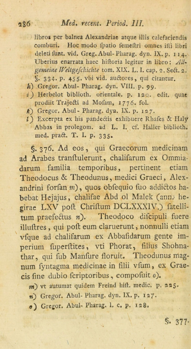 libros per balnea Alexandriae atque illis calefaciendis comburi. Hoc modo fpatio femeftri omnes illi libri deleti funt. vid. Greg. Abul- Pharag. dyn. IX. p. 114. Uberius enarrata haec hiftoria legitur in libro: All- gemeine IVeltgefchic'hte tom. XIX. L. I. cap. 2. Sed. 2. §. 3 34- P- 455. vbi vid. audores, qui citantur. k) Gregor. Abul- Pharag. dyn. VIII. p. 99. i) Herbelot biblioth. orientale, p. iaq. edit. quae prodiit Trajedi ad Mofam, 1776. fol. k) Gregor. Abul - Pharag. dyn. IX. p. 127. l) Excerpta ex bis pandedis exhibuere Rhafes & Haly Abbas in prolegom. ad L. I. cf. Haller biblioth. med. prad. T. I. p. 335. ' l §.376. Ad eos, qui Graecorum medicinam ad Arabes tranftulerunt, chalifarum ex Ommia- darum familia temporibus, pertinent etiam Theodocus & Theodunus, medici Graeci, Alex- andrini forfan tri), quos obfequio fuo addictos ha- bebat Hejajus, chalifae Abd ol Malek (ann; he- girae LXV poft Chriftum DCLXXXIV.) fatelli- tum praefectus n). Theodoco dilcipuli fuere illuftres, qui poft eum claruerunt, nonnulli etiam vfque ad chalifarum ex Abbafidarum gente im- perium fuperftites, vti Phorat, filius Shohna- thar, qui fub Manfure floruit. Theodunus mag- num fyntagma medicinae in filii vfum, ex Grae- cis fine dubio feriptoribus, compofuit 0). nt) vt autumat quidem Freind hilf, medic. p. 225. n) Gregor. Abul- Pharag. dyn. IX. p. 127. 0) Gregor. Abul- Pharag. 1. c. p. 128. §. 377* t