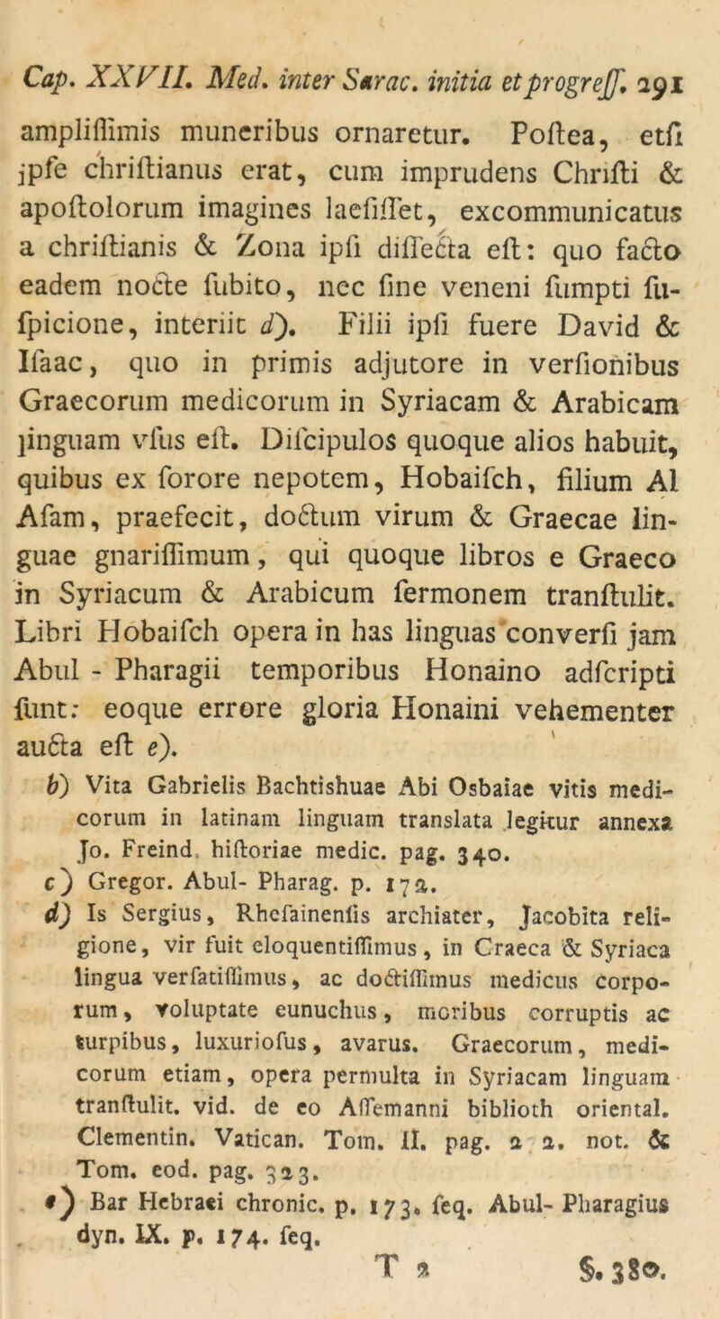 ampliflimis muneribus ornaretur. Poftea, etfi jpfe chriftianus erat, cum imprudens Chrifti & apoftolorum imagines laefillet, excommunicatus a chriflianis & Zona ipfi difieäa eil: quo fa&o eadem nodte fubito, nec fine veneni fumpti fu- fpicione, intenit d). Filii ipfi fuere David & Ifaac, quo in primis adjutore in verfionibus Graecorum medicorum in Syriacam & Arabicam linguam vfus eil. Dilcipulos quoque alios habuit, quibus ex forore nepotem, Hobaifch, filium Al Afam, praefecit, do&urn virum & Graecae iin- guae gnariflimum, qui quoque libros e Graeco in Syriacum & Arabicum fermonem tranftulit. Libri Hobaifch opera in has linguas converfi jam Abul - Pharagii temporibus Honaino adfcripti funt: eoque errore gloria Plonaini vehementer au6la eft e). b) Vita Gabrielis Bachtishuae Abi Osbaiae vitis medi- corum in latinam linguam translata legkur annexa Jo. Freind, hiftoriae medic. pag. 340. c) Gregor. Abul- Pharag. p. 17 a. d) Is Sergius, Rhefainenlis archiater, Jacobita reli- gione, vir fuit eloquentiflimus, in Craeca & Syriaca lingua verfatifiimus, ac do&iffimus medicus corpo- rum, voluptate eunuchus, mcribus corruptis ac turpibus, luxuriofus, avarus. Graecorum, medi- corum etiam, opera permulta in Syriacam linguam tranftulit. vid. de eo Aflemanni biblioth oriental. Clementin. Vatican. Tom. II. pag. a a. not. & Tom. eod. pag. 323. Bar Hcbraei chronic, p. 173. feq. Abul- Pharagius dyn. IX. p. 174. feq. T 9t §.38®-