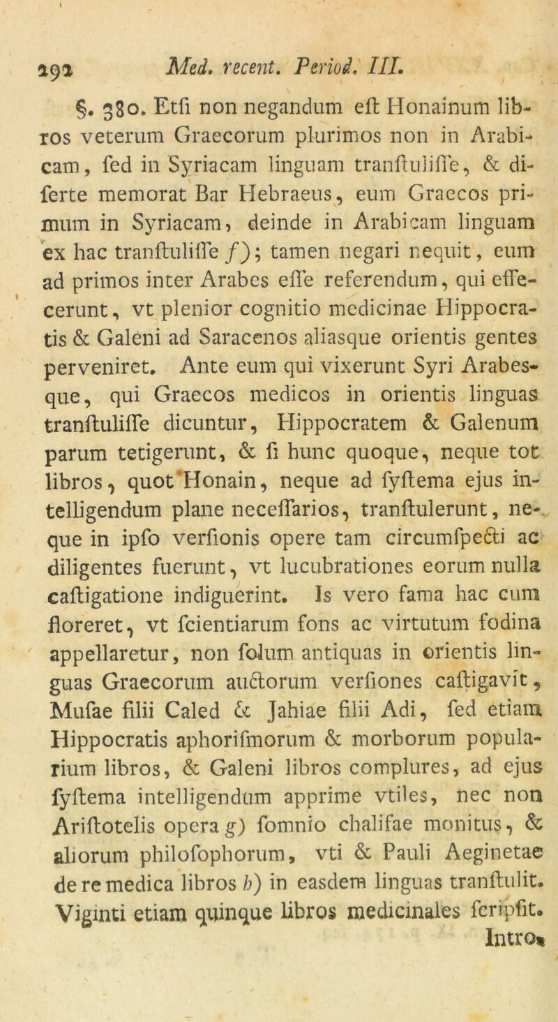 §. 380. Etfi non negandum effc Honainum lib- ros veterum Graecorum plurimos non in Arabi- cam, fed in Syriacam linguam tranftulifle, & di- ferte memorat Bar Hebraeus, eum Graecos pri- mum in Syriacam, deinde in Arabicam linguam ex hac tranftulifle /); tarnen negari nequit, eum ad primos inter Arabes eile referendum, qui efTe- cerunt, vt plenior cognitio mcdicinae Hippocra- tis & Galeni ad Saracenos aliasque orientis gentes perveniret. Ante eum qui vixerunt Syri Arabes- que, qui Graecos medicos in orientis linguas tranftulifle dicuntur, Hippocratem & Galenum parum tetigerunt, & fi hunc quoque, neque tot libros, quot'Honain, neque ad fyftema ejus in- telHgendum plane neceflarios, tranftulerunt, ne- que in ipfo verfionis opere tarn circumfpedti ac diligentes fuerunt, vt lucubrationes eorumnulla caftigatione indiguerint. Is vero fama hac cum floreret, vt fcientiarum fons ac virtutum fodina appellaretur, non folum antiquas in orientis lin- guas Graecorum au6torum verfiones caftigavit, Mufae filii Caled 6c Jahiae filii Adi, fed etiam Hippocratis aphorifmorum & morborum popula- rium libros, & Galeni libros complures, ad ejus fyftema intelligendum apprime vtiles, nec non Ariftotelis opera g) fomnio chalifae monitus, & aliorum philofophorum, vti & Pauli Aeginetae de re medica libros h) in easdem linguas tranftulit. Viginti etiam quinque libros medicinales feripfit. Introi