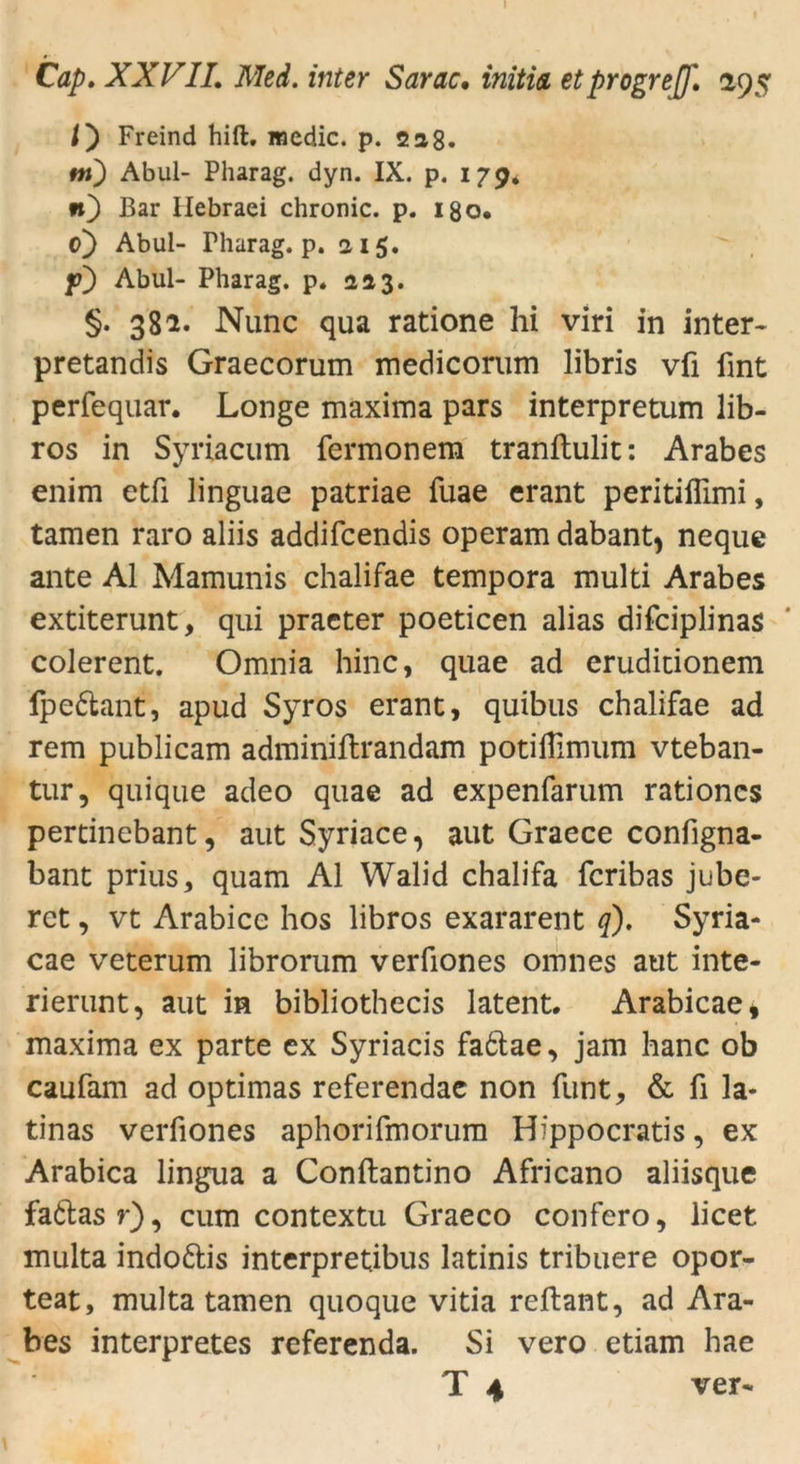 l) Freind hift, medic. p. 228. tn) Abul- Pharag. dyn. IX. p. 179. n) Bar Ilebraei chronic, p. I80. c) Abul- Fharag. p. 215. f) Abul- Pharag. p. 223. §. 381. Nunc qua ratione hi viri in inter- pretandis Graecorum medicorum libris vfi fmt perfequar. Longe maxima pars interpretum lib- ros in Syriacum fermonera tranftulit: Arabes enim etfi linguae patriae fuae erant peritiffimi, tarnen raro aliis addifcendis operam dabant, neque ante Al Mamunis chalifae tempora multi Arabes extiterunt, qui praeter poeticen alias difciplinas colerent. Omnia hinc, quae ad eruditionem Ipettant, apud Syros erant, quibus chalifae ad rem publicam adminiftrandam potilTimum vteban- tur, quique adeo quae ad expenfarum rationcs pertinebant, aut Syriace, aut Graece configna- bant prius, quam Al Walid chalifa fcribas jube- ret, vt Arabice hos libros exararent q). Syria- cae veterum librorum verfiones omnes aut inte- rierunt, aut in bibliothecis latent. Arabicae» maxima ex parte ex Syriacis fa&ae, jam hanc ob caufam ad optimas referendae non funt, & fi la- tinas verfiones aphorifmorum Hippocratis, ex Arabica lingua a Conftantino Africano aliisque fattasr), cum contextu Graeco confero, licet multa indodtis interpretibus latinis tribuere opor- teat, multa tarnen quoque vitia reftant, ad Ara- bes interpretes referenda. Si vero etiam hae