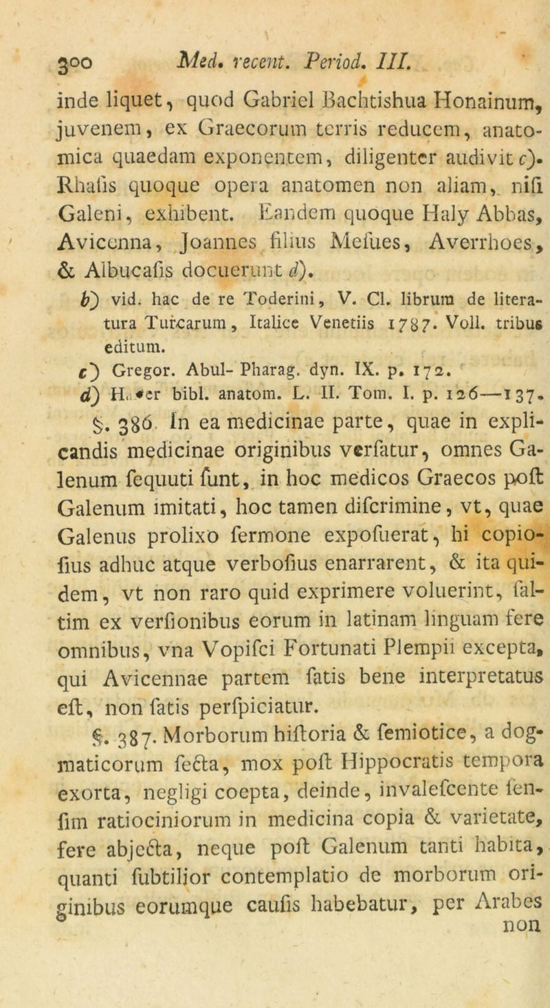 inde liquet, quod Gabriel Bachtishua Honainum, juvenem, ex Graecorum terris reduccm, anato- mica quaedam exponentcm, diligenter audivitc). Rhalis quoque opeia anatomen non aliam, nid Galeni, exhfbent. Eand.em quoque Haly Abbas, Aviconna, Joannes filius Meiues, Averrhoes, & Albucafis docuerunt i). fr) vid. hac de re Toderini, V. CI. librura de litera- tura Tur-carum, Italice Venetiis 1787* Voll, tribus editum. c) Gregor. Abul-Pharag. dyn. IX. p. 172. d) H. *cr bibl. anatom. L. II. Tom. I. p. 126—137. 3S6. ln ea medicinae parte, quae in expli- candis medicinae originibus verfatur, omnes Ga- lenum fequuti funt, in hoc medicos Graecos p.oft Galenum imitati, hoc tarnen difcrimine, vt, quae Galenus prolixö fermone expofuerat, hi copio- fius adhuc atque verbofius enarrarent, & ita qui- dem, vt non raro quid exprimere voluerint, fal- tim ex verfionibus eorum in latinam linguam fere omnibus, vna Vopifci Fortunati Plempii excepta, qui Avicennae partem fatis bene interpretatus eft, non fatis perfpiciatur. 387. Morborum hiftoria & femiotice, a dog- maticorum fedta, mox poll Hippocratis tempora exorta, negligi coepta, deinde, invalefcente len- fim ratiociniorum in medicina copia & varietate, fere abje&a, neque poft Galenum tanti habita, quanti fubtilior contemplatio de morborum ori- gimbus eorumque caufis habebatur, per Arabes non