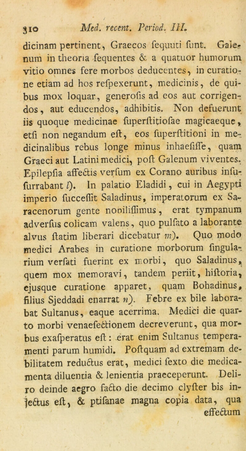 dicinam pertinent, Graecos fequuti funt. Gale* nura in theoria fequentes & a quatuor humorum vitio omnes fere morbos deducentes, in curatio- ne etiam ad hos refpexerunt, medicinis, de qui- bus mox loquar, generofis ad eos aut corrigen- dos, aut educendos, adhibitis. Non defuerunt iis quoque medicinae fiiperflitiofae magicaeque» etfi non negandum eil, eos fuperftitioni in me- dicinalibus rehus longe minus inhaefifle, quam Graeci aut Latini medici, poft Galenum viventes. Epilepfia affedis verfum ex Corano auribus infu- furrabant /)• ln palatio Eladidi, cui in Aegypti imperio fucceflft Saladinus, imperatorum ex Sa- racenorum gente nooiliflimus, erat tympanum adverfus colicam valens, quo pulfato a laborante alvus ftatim liberari dicebatur m). Quo modo medici Arabes in curatione morborum lingula- rium verfati fuerint ex morbi, quo Saladinus, quem mox memoravi, tandem periit, hilloria, ejusque curatione apparet, quam Bobadinus, filius Sjeddadi enarrat n). Febre ex bile labora- bat Sultanus, eaque acerrima. Medici die quar- to morbi venaefedionem decreverunt, qua mor- bus exafperatus eil: ^rat enim Sultanus tempera- menti parum humidi. Poftquam ad extremam de- bilitatem redudus erat, medici fexto die medica- menta diluentia & lenientia praeceperunt. Deli- ro deinde aegro fado die decimo clyfter bis in- fedus eil, & ptifanae magna copia data, qua effedum