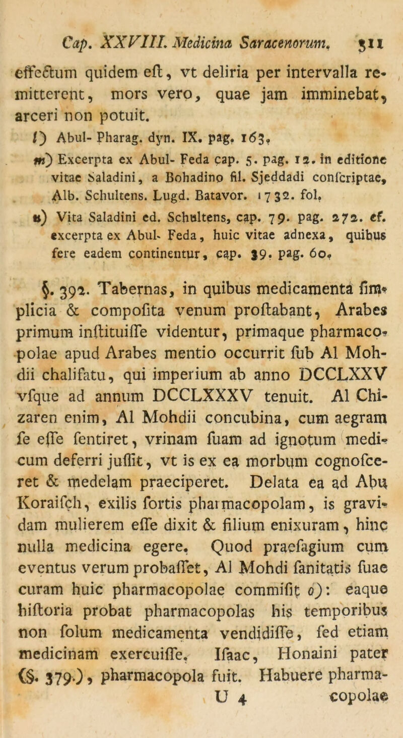 effe&um quidem efb, vt deliria per intervalla re- mittercnt, mors vero, quae jam imminebat, arceri non potuit. /) Abul- Pharag. dyn. IX. pag. 163, m) Excerpta ex Abul- Feda cap. 5. pag. 12. in editione vitae Saladini, a Bohadino fil. Sjeddadi conl'criptae, Alb. Schultens. Lugd. Batavor. 1732. fol. •t) Vita Saladini cd. Schultens, cap. 79. pag. 272. cf. «xcerpta ex Abuh Feda, huic vitae adnexa, quibus feie eadem continentur, cap. 39. pag. 60. §. 39a. Tabernas, in quibus medicaraenta dm* plicia & compofita venum proftabant, Arabes primum inftituifle videntur, primaque pharmaco* polae apud Arabes mentio occurrit fub Al Moh- dii chalifatu, qui imperium ab anno DCCLXXV vfque ad annum DCCLXXXV tenuit. Al Chi- zaren enim, Al Mohdii concubina, cum aegram fe e(Te fentiret, vrinam fuam ad ignotum medi- cum deferri juflit, vt is ex ea morbum cognofce- ret & medelam praeciperet. Delata ea ad Abu Koraifch, exilis fortis phaimacopolam, is gravi- dam mulierem effe dixit & filium enixuram, hinc nulla medicina egere. Quod praefagium cum eventus verum probaflet, AJ Mohdi fanitatis fuae curam huic pharmacopolae commifit 0): eaque hiftoria probat pharmacopolas his temporibus non folum medicamenta vendidifle, fed etiam medicinam exercuiffe. Ifaac, Honaini pater (§. 379.) > pharmacopola fuit. Habuere pharma- U 4 copolae