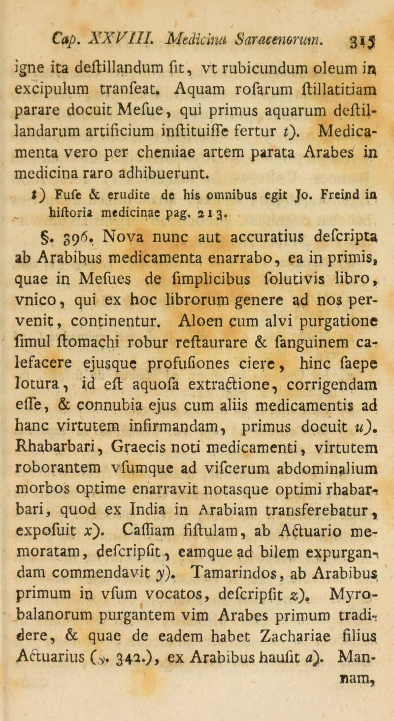 igne ita deftillandum fit, vt rubicundum oleum in excipulum tranfeat. Aquam rofarum fhillatitiam parare docuitMefue, qui primus aquarum deftil- landarum artificium inftituifle fertur t). Medica- menta vero per cheniiae artem parata Arabes in medicina raro adhibuerunt. I) Fufe & erudite de his omnibus egit Jo. Freind in hiftoria medicinae pag. 213. §. 39/5. Nova nunc aut accuratius defcripta ab Arabibus medicamenta enarrabo, ea in primis, quae in Mefues de ümplicibus folutivis libro, vnico, qui ex hoc librorum genere ad nos per- venit, concinentur. Aloen cum alvi purgatione fimul ftomachi robur reftaurare & fanguinem ca- lefacere ejusque profufiones eiere, hinc faepe lotura, id eit aquofa extra&ione, corrigendam efle, & connubia ejus cum aliis medicamentis ad hanc virtutem infirmandam, primus doeuit u). Rhabarbari, Graecis noti medicamenti, virtutem roborantem vfumque ad vifeerum abdominalium morbos optime enarravit notasque optimi rhabar-* bari, quod ex India in Arabiam transferebatur, expofuit x'). Caffiam fiflulam, ab A&uario me- moratam, deferipfit^ eamque ad bilem expurgan-* dam commendavit y). Tamarindos, ab Arabibus primum in vfum vocatos, deferipfit z)» Myro- balanorum purgantem vim Arabes primum tradi- dere, & quae de eadem habet Zachariae filius Actuarius (> 34^0> e* Arabibus hauiit a). Man- nam,