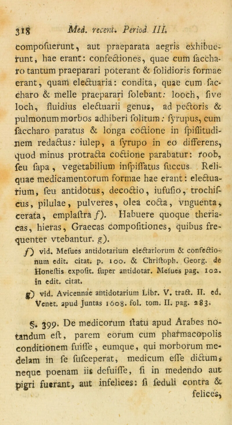 compofuerunt, aut praeparata aegris ekhibue- tunt, hae erant: confediones, quae cum faccha- ro tantum praeparari poterant & folidioris formae erant, quam eleduaria: condita, quae cum fac« eharo & melle praeparari folebant: looch, five loch, fluidius eleduarii genus, ad pedoris & pulmonummorbos adhiberi folitum: fyrupus, cum fäccharo paratus & longa codione in fpiflitudi- nem redadus: iulep, a fyrupo in eo difFerens, quod minus protrada codione parabatur: i*oob, feu fapa , vegetabilium infpiflatus fuccus Reli- quae medicamentorum formae hae erant: eledua- tium, feu antidotus, decodio, iufufio, trochif- cus, pilulae, pulveres, olea coda, vnguenta, cerata, emplaftra /). Habuere quoque theria- cas, hieras, Graecas Compofitiones, quibus fre- quenter vtebantur. g). y) vid, Mefues antidotarium eleftariorum & confeftio- num cdit. citat. p. 100. & Chriftopb. Georg, de Honeftis expofit. fuper antidotar. Mefues pag, loa. in edit. citat. g) vid. Avicennae abtidotarium Libr. V. traft. II. cd. VenCt. apud Juntas 1608. fol. tom. II. pag. 183. §* 399. De medicorum llatu apud Arabes no* tandum eft, parem eorum cum phafmacopolis conditionem fuifle, eumque, qui morborum me- delam in fe fufceperat, medicum eile di dum» neque poenam iis defuiffe, li in medendo aut pigri fucrant, aut infelices: fi feduli contra & felices,